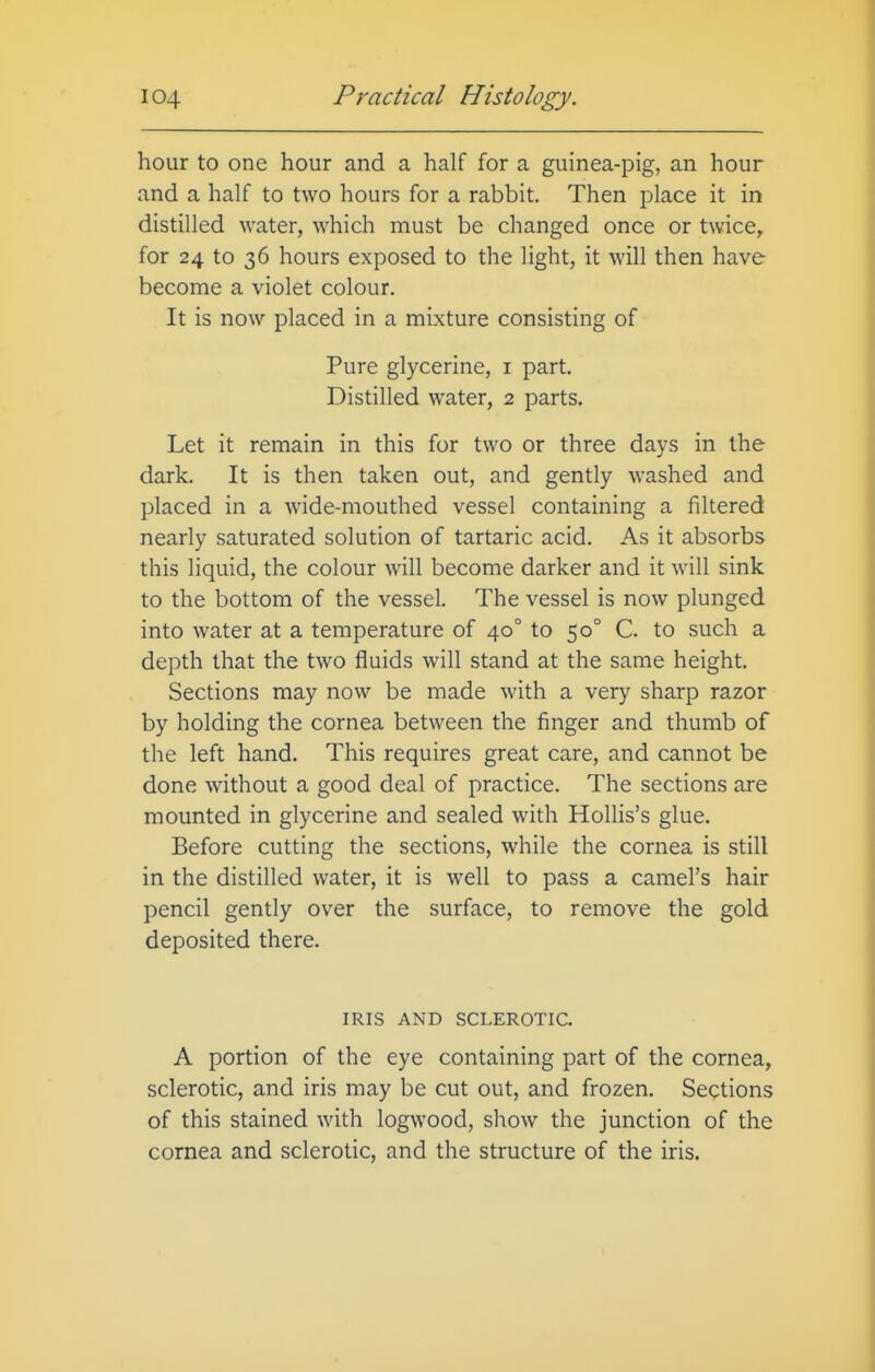 hour to one hour and a half for a guinea-pig, an hour and a half to two hours for a rabbit. Then place it in distilled water, which must be changed once or twice^ for 24 to 36 hours exposed to the light, it will then have become a violet colour. It is now placed in a mixture consisting of Pure glycerine, i part. Distilled water, 2 parts. Let it remain in this for two or three days in the dark. It is then taken out, and gently washed and placed in a wide-mouthed vessel containing a filtered nearly saturated solution of tartaric acid. As it absorbs this liquid, the colour will become darker and it will sink to the bottom of the vessel. The vessel is now plunged into water at a temperature of 40° to 50° C. to such a depth that the two fluids will stand at the same height. Sections may now be made with a very sharp razor by holding the cornea between the finger and thumb of the left hand. This requires great care, and cannot be done without a good deal of practice. The sections are mounted in glycerine and sealed with Hollis's glue. Before cutting the sections, while the cornea is still in the distilled water, it is well to pass a camel's hair pencil gently over the surface, to remove the gold deposited there. IRIS AND SCLEROTIC. A portion of the eye containing part of the cornea, sclerotic, and iris may be cut out, and frozen. Sections of this stained with logwood, show the junction of the cornea and sclerotic, and the structure of the iris.