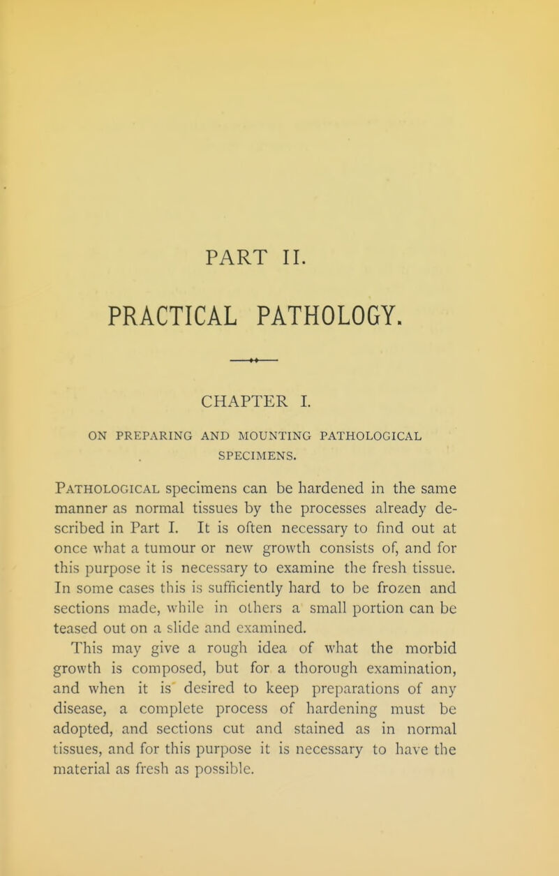 PART II. PRACTICAL PATHOLOGY. CHAPTER L ON PREPARING AND MOUNTING PATHOLOGICAL SPECIMENS. Pathological specimens can be hardened in the same manner as normal tissues by the processes already de- scribed in Part I. It is often necessary to find out at once what a tumour or new growth consists of, and for this purpose it is necessary to examine the fresh tissue. In some cases this is sufficiently hard to be frozen and sections made, while in others a small portion can be teased out on a slide and examined. This may give a rough idea of what the morbid growth is composed, but for a thorough examination, and when it is desired to keep preparations of any disease, a complete process of hardening must be adopted, and sections cut and stained as in normal tissues, and for this purpose it is necessary to have the material as fresh as possible.