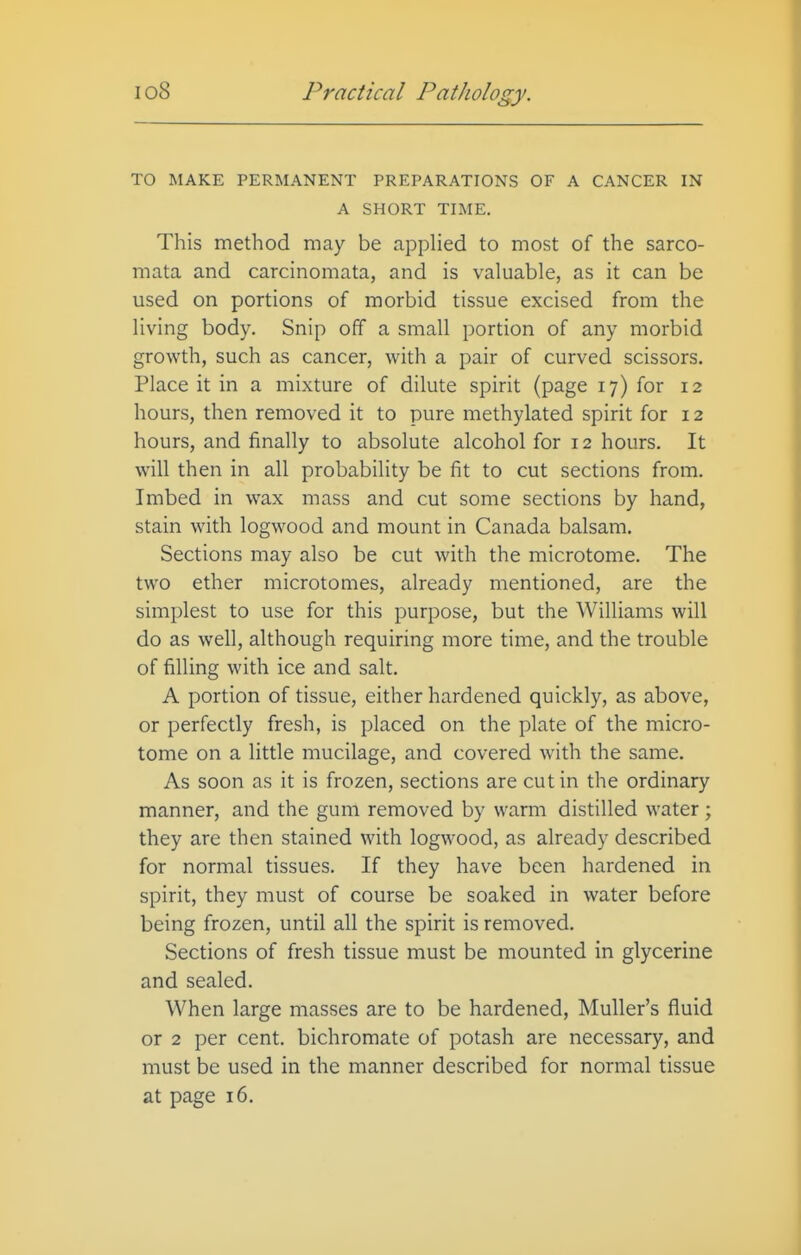 TO MAKE PERMANENT PREPARATIONS OF A CANCER IN A SHORT TIME. This method may be appHed to most of the sarco- mata and carcinomata, and is valuable, as it can be used on portions of morbid tissue excised from the living body. Snip off a small portion of any morbid growth, such as cancer, with a pair of curved scissors. Place it in a mixture of dilute spirit (page 17) for 12 hours, then removed it to pure methylated spirit for 12 hours, and finally to absolute alcohol for 12 hours. It will then in all probability be fit to cut sections from. Imbed in wax mass and cut some sections by hand, stain with logwood and mount in Canada balsam. Sections may also be cut with the microtome. The two ether microtomes, already mentioned, are the simplest to use for this purpose, but the Williams will do as well, although requiring more time, and the trouble of filling with ice and salt. A portion of tissue, either hardened quickly, as above, or perfectly fresh, is placed on the plate of the micro- tome on a little mucilage, and covered with the same. As soon as it is frozen, sections are cut in the ordinary manner, and the gum removed by warm distilled water; they are then stained with logwood, as already described for normal tissues. If they have been hardened in spirit, they must of course be soaked in water before being frozen, until all the spirit is removed. Sections of fresh tissue must be mounted in glycerine and sealed. When large masses are to be hardened, Muller's fluid or 2 per cent, bichromate of potash are necessary, and must be used in the manner described for normal tissue