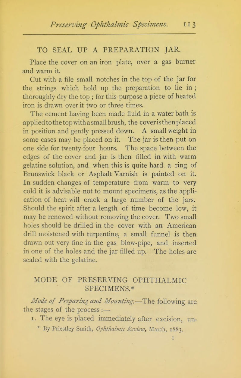 TO SEAL UP A PREPARATION JAR. Place the cover on an iron plate, over a gas burner and warm it. Cut with a file small notches in the top of the jar for the strings which hold up the preparation to lie in ; thoroughly dry the top ; for this purpose a piece of heated iron is drawn over it two or three times. The cement having been made fluid in a water bath is applied to the top with a small brush, the coveris then placed in position and gendy pressed down. A small weight in some cases may be placed on it. The jar is then put on one side for twenty-four hours. The space between the edges of the cover and jar is then filled in with warm gelatine solution, and when this is quite hard a ring of Brunswick black or Asphalt Varnish is painted on it. In sudden changes of temperature from warm to very cold it is advisable not to mount specimens, as the appli- cation of heat will crack a large number of the jars. Should the spirit after a length of time become low, it may be renewed without removing the cover. Two small holes should be drilled in the cover with an American drill moistened with turpentine, a small funnel is then drawn out very fine in the gas blow-pipe, and inserted in one of the holes and the jar filled up. The holes are sealed with the gelatine. MODE OF PRESERVING OPHTHALMIC SPECIMENS.* Mode of Preparing and Mounting.—The following are the stages of the process :— I. The eye is placed immediately after excision, un- * By Priestley Smith, OphtJialmic Rcviav, March, 1883. 1