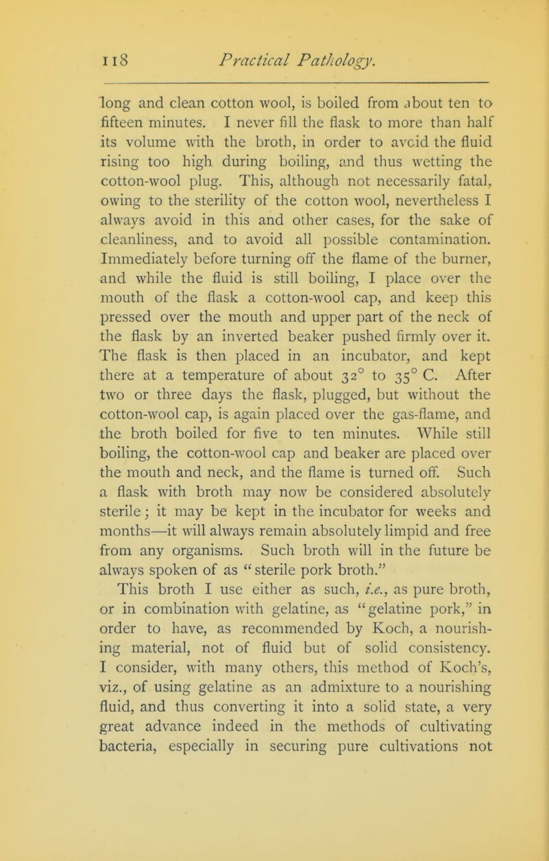 long and clean cotton wool, is boiled from about ten to fifteen minutes. I never fill the flask to more than half its volume with the broth, in order to avoid the fluid rising too high during boiling, and thus wetting the cotton-wool plug. This, although not necessarily fatal, owing to the sterility of the cotton wool, nevertheless I always avoid in this and other cases, for the sake of cleanliness, and to avoid all possible contamination. Immediately before turning off the flame of the burner, and while the fluid is still boiling, I place over the mouth of the flask a cotton-wool cap, and keep this pressed over the mouth and upper part of the neck of the flask by an inverted beaker pushed firmly over it. The flask is then placed in an incubator, and kept there at a temperature of about 32° to 35° C. After two or three days the flask, plugged, but without the cotton-wool cap, is again placed over the gas-flame, and the broth boiled for five to ten minutes. While still boiling, the cotton-wool cap and beaker are placed over the mouth and neck, and the flame is turned off. Such a flask with broth may now be considered absolutely sterile; it may be kept in the incubator for weeks and months—it will always remain absolutely limpid and free from any organisms. Such broth will in the future be always spoken of as  sterile pork broth. This broth I use either as such, i.e., as pure broth, or in combination with gelatine, as gelatine pork, in order to have, as recommended by Koch, a nourish- ing material, not of fluid but of solid consistency. I consider, with many others, this method of Koch's, viz., of using gelatine as an admixture to a nourishing fluid, and thus converting it into a solid state, a very great advance indeed in the methods of cultivating bacteria, especially in securing pure cultivations not