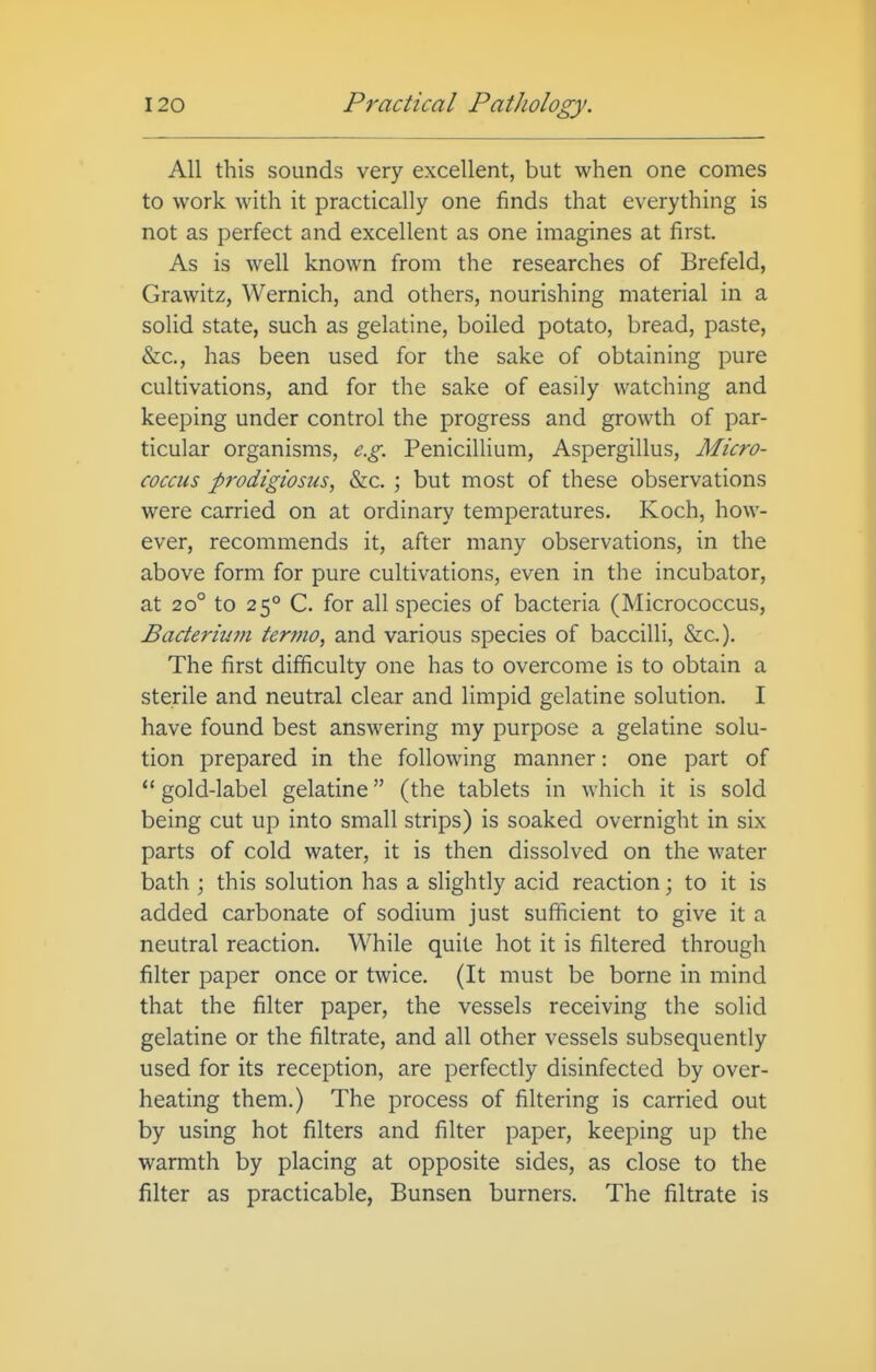 All this sounds very excellent, but when one comes to work with it practically one finds that everything is not as perfect and excellent as one imagines at first. As is well known from the researches of Brefeld, Grawitz, Wernich, and others, nourishing material in a solid state, such as gelatine, boiled potato, bread, paste, &c., has been used for the sake of obtaining pure cultivations, and for the sake of easily watching and keeping under control the progress and growth of par- ticular organisms, e.g. Penicillium, Aspergillus, Micro- coccus prodigiosus, &c. ; but most of these observations were carried on at ordinary temperatures. Koch, how- ever, recommends it, after many observations, in the above form for pure cultivations, even in the incubator, at 20° to 25° C. for all species of bacteria (Micrococcus, Bacteriujn termo, and various species of baccilli, &c.). The first difficulty one has to overcome is to obtain a sterile and neutral clear and limpid gelatine solution. I have found best answering my purpose a gelatine solu- tion prepared in the following manner: one part of  gold-label gelatine (the tablets in which it is sold being cut up into small strips) is soaked overnight in six parts of cold water, it is then dissolved on the water bath ; this solution has a slightly acid reaction; to it is added carbonate of sodium just sufficient to give it a neutral reaction. While quite hot it is filtered through filter paper once or twice. (It must be borne in mind that the filter paper, the vessels receiving the solid gelatine or the filtrate, and all other vessels subsequently used for its reception, are perfectly disinfected by over- heating them.) The process of filtering is carried out by using hot filters and filter paper, keeping up the warmth by placing at opposite sides, as close to the filter as practicable, Bunsen burners. The filtrate is