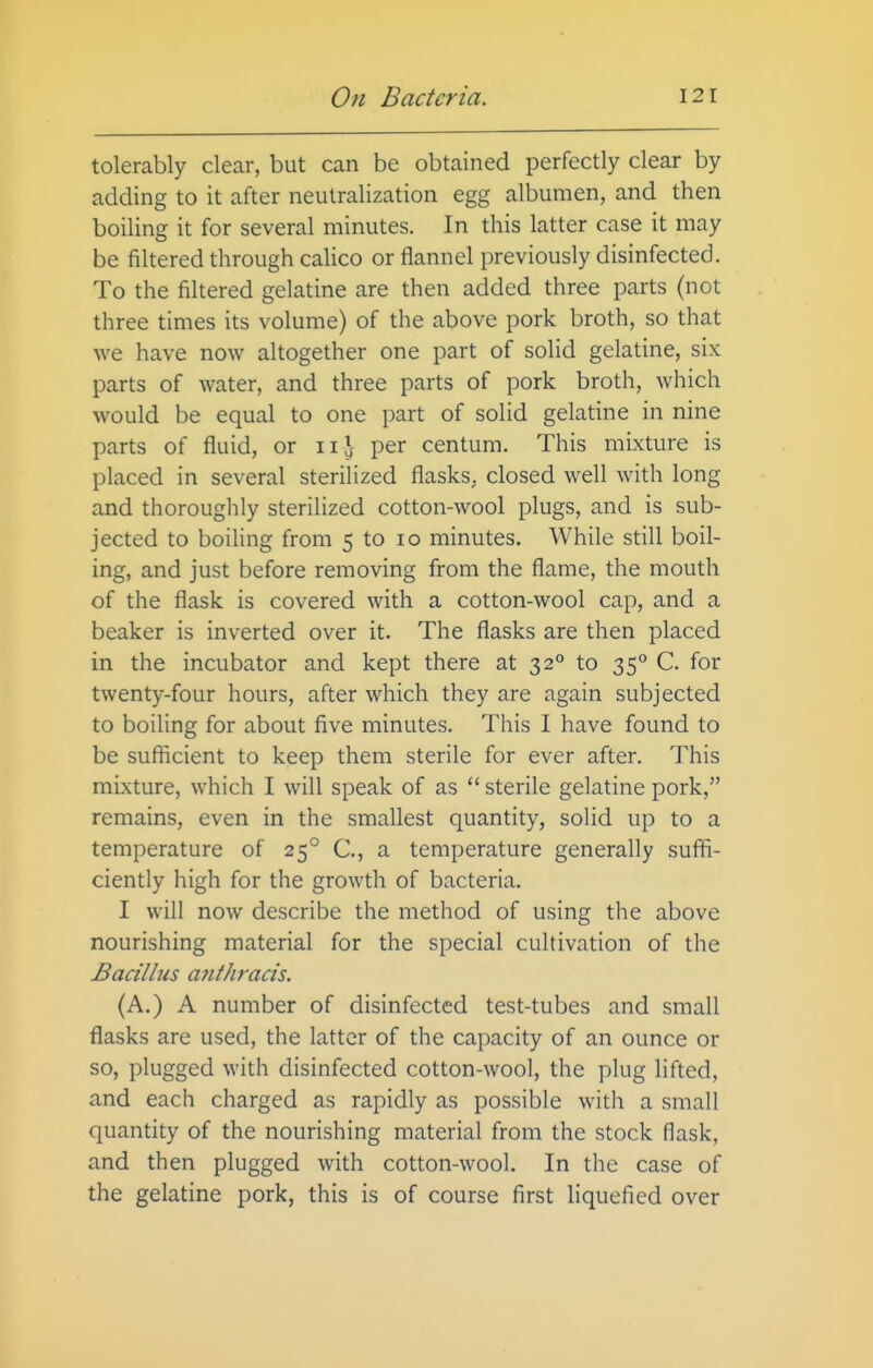 tolerably clear, but can be obtained perfectly clear by adding to it after neutralization egg albumen, and then boiling it for several minutes. In this latter case it may be filtered through calico or flannel previously disinfected. To the filtered gelatine are then added three parts (not three times its volume) of the above pork broth, so that we have now altogether one part of solid gelatine, six parts of water, and three parts of pork broth, which would be equal to one part of solid gelatine in nine parts of fluid, or ii^ per centum. This mixture is placed in several sterilized flasks, closed well with long and thoroughly sterilized cotton-wool plugs, and is sub- jected to boiling from 5 to lo minutes. While still boil- ing, and just before removing from the flame, the mouth of the flask is covered with a cotton-wool cap, and a beaker is inverted over it. The flasks are then placed in the incubator and kept there at 32° to 35° C. for twenty-four hours, after which they are again subjected to boiling for about five minutes. This I have found to be sufficient to keep them sterile for ever after. This mixture, which I will speak of as  sterile gelatine pork, remains, even in the smallest quantity, solid up to a temperature of 25° C, a temperature generally suffi- ciently high for the growth of bacteria. I will now describe the method of using the above nourishing material for the special cultivation of the Bacillus a?ithracis. (A.) A number of disinfected test-tubes and small flasks are used, the latter of the capacity of an ounce or so, plugged with disinfected cotton-wool, the plug lifted, and each charged as rapidly as possible with a small quantity of the nourishing material from the stock flask, and then plugged with cotton-wool. In the case of the gelatine pork, this is of course first liquefied over