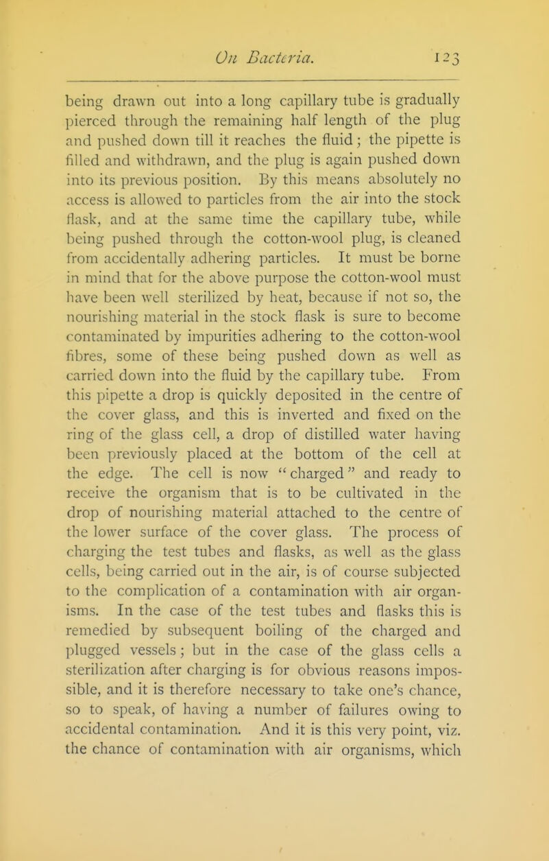 being drawn out into a long capillary tube is gradually pierced through the remaining half length of the plug and pushed down till it reaches the fluid; the pipette is filled and withdrawn, and the plug is again pushed down into its previous position. By this means absolutely no access is allowed to particles from the air into the stock flask, and at the same time the capillary tube, while being pushed through the cotton-wool plug, is cleaned from accidentally adhering particles. It must be borne in mind that for the above purpose the cotton-wool must have been well sterilized by heat, because if not so, the nourishing material in the stock flask is sure to become contaminated by impurities adhering to the cotton-wool fibres, some of these being pushed down as well as carried down into the fluid by the capillary tube. From this pipette a drop is quickly deposited in the centre of the cover glass, and this is inverted and fixed on the ring of the glass cell, a drop of distilled water having been previously placed at the bottom of the cell at the edge. The cell is now  charged and ready to receive the organism that is to be cultivated in the drop of nourishing material attached to the centre of the lower surface of the cover glass. The process of charging the test tubes and flasks, as well as the glass cells, being carried out in the air, is of course subjected to the complication of a contamination with air organ- isms. In the case of the test tubes and flasks this is remedied by subsequent boiling of the charged and plugged vessels; but in the case of the glass cells a sterilization after charging is for obvious reasons impos- sible, and it is therefore necessary to take one's chance, so to speak, of having a number of failures owing to accidental contamination. And it is this very point, viz. the chance of contamination with air organisms, which