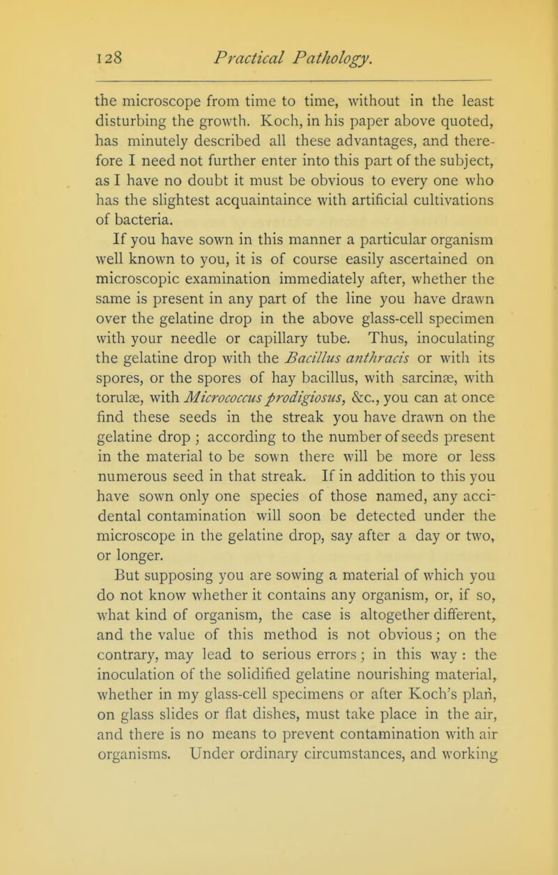 the microscope from time to time, without in the least disturbing the growth. Koch, in his paper above quoted, has minutely described all these advantages, and there- fore I need not further enter into this part of the subject, as I have no doubt it must be obvious to every one who has the slightest acquaintaince with artificial cultivations of bacteria. If you have sown in this manner a particular organism well known to you, it is of course easily ascertained on microscopic examination immediately after, whether the same is present in any part of the line you have drawn over the gelatine drop in the above glass-cell specimen with your needle or capillary tube. Thus, inoculating the gelatine drop with the Bacillus afithracis or with its spores, or the spores of hay bacillus, with sarcinge, with torulse, with Micrococcus prodigiosus, &c., you can at once find these seeds in the streak you have drawn on the gelatine drop ; according to the number of seeds present in the material to be sown there will be more or less numerous seed in that streak. If in addition to this you have sown only one species of those named, any acci- dental contamination will soon be detected under the microscope in the gelatine drop, say after a day or two, or longer. But supposing you are sowing a material of which you do not know whether it contains any organism, or, if so, what kind of organism, the case is altogether different, and the value of this method is not obvious; on the contrary, may lead to serious errors ; in this way : the inoculation of the solidified gelatine nourishing material, whether in my glass-cell specimens or after Koch's plan, on glass slides or flat dishes, must take place in the air, and there is no means to prevent contamination with air organisms. Under ordinary circumstances, and working