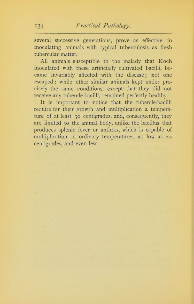 several successive generations, prove as effective in inoculating animals with typical tuberculosis as fresh tubercular matter. All animals susceptible to the malady that Koch inoculated with these artificially cultivated bacilli, be- came invariably affected with the disease; not one escaped; while other similar animals kept under pre- cisely the same conditions, except that they did not receive any tubercle-bacilli, remained perfectly healthy. It is important to notice that the tubercle-bacilli require for their growth and multiplication a tempera- ture of at least 30 centigrades, and, consequently, they are limited to the animal body, unlike the bacillus that produces splenic fever or anthrax, which is capable of multiplication at ordinary temperatures, as low as 20 centigrades, and even less.