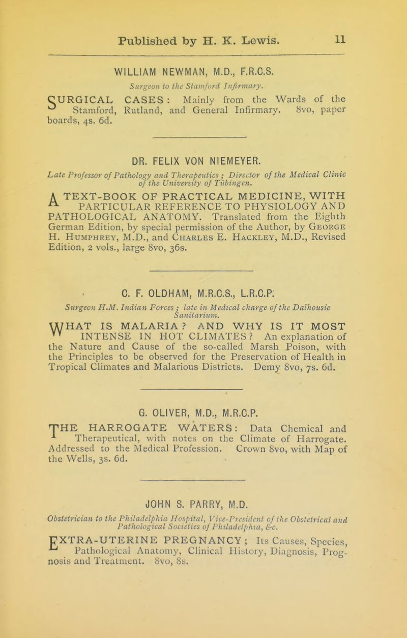 WILLIAM NEWMAN, M.D., F.R.C.S. Surgeon to the Stamford Infirmary. CURGICAL CASES : Mainly from the Wards of the Stamford, Rutland, and General Infirmary. 8vo, paper boards, 4s. 6d. DR. FELIX VON NIEMEYER. Late Professor of Pathology and Therapeutics ; Director of the Medical Clinic of the University of Tiibingen. A TEXT-BOOK OF PRACTICAL MEDICINE, WITH ^ PARTICULAR REFERENCE TO PHYSIOLOGY AND PATHOLOGICAL ANATOMY. Translated from the Eighth German Edition, by special permission of the Author, by George H. Humphrey, M.D., and Charles E. Hackley, M.D., Revised Edition, 2 vols., large 8vo, 36s. C. F. OLDHAM, M.R.C.S., LR.C.P. Surgeon H.M. Indian Forces ; late in Medical charge of the Dalhousie Sanitarium. U/HAT IS MALARIA? AND WHY IS IT MOST INTENSE IN HOT CLIMATES? An explanation of the Nature and Cause of the so-called Marsh Poison, with the Principles to be observed for the Preservation of Health in Tropical Climates and Malarious Districts. Demy 8vo, 7s. 6d. G. OLIVER, M.D., M.R.C.P. JHE HARROGATE WATERS: Data Chemical and Therapeutical, with notes on the Climate of Harrogate. Addressed to the Medical Profession. Crown 8vo, with Map of the Wells, 3s. 6d. JOHN S. PARRY, M.D. Obstetrician to the Philadelphia Hospital, Vice-President of the Obstetrical and Pathological Societies of Philadelphia, &c. FXTRA-UTERINE PREGNANCY; Its Causes, Species, Pathological Anatomy, Clinical History, Diagnosis, Prog- nosis and Treatment. 8vo, 8s.