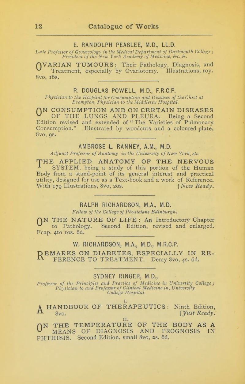 E. RANDOLPH PEASLEE, M.D., LLD. Late Professor of Gynecology in the Medical Department of Dartmouth College ; President of the New York Academy of Medicine, &c.,&. QVARIAN TUMOURS: Their Pathology, Diagnosis, and Treatment, especially by Ovariotomy. Illustrations, roy. Svo, 16s. R. DOUGLAS POWELL, M.D., F.R.C.P. Physician to the Hospital for Consumption and Diseases of the Chest at Brompton, Physician to the Middlesex Hospital AN CONSUMPTION AND ON CERTAIN DISEASES ^ OF THE LUNGS AND PLEURA. Being a Second Edition revised and extended of The Varieties of Pulmonary Consumption. Illustrated by woodcuts and a coloured plate, Svo, gs. AMBROSE L. RANNEY, A.M., M.D. Adjunct Professor of Anatomy in the University of New York, etc. T'HE APPLIED ANATOMY OF THE NERVOUS ^ SYSTEM, being a study of this portion of the Human Body from a stand-point of its general interest and practical utility, designed for use as a Text-book and a work of Reference. With 179 Illustrations, Svo, 20s. \Now Ready. RALPH RICHARDSON, M.A., M.D. Fellow of the College of Physicians Edinburgh. QN THE NATURE OF LIFE : An Introductory Chapter ^ to Pathology. Second Edition, revised and enlarged. Fcap. 4to los. 6d. R W. RICHARDSON, M.A., M.D., M.R.C.P. EMARKS ON DIABETES, ESPECIALLY IN RE- FERENCE TO TREATMENT. Demy Svo, 4s. 6d. SYDNEY RINGER, M.D., Professor of the Principles and Practice of Medicine in University College; Physician to and Professor of Clinical Medicine in, University College Hospital. I. A HANDBOOK OF THERAPEUTICS: Ninth Edition, Svo. [Just Ready. II. ON THE TEMPERATURE OF THE BODY AS A MEANS OF DIAGNOSIS AND PROGNOSIS IN PHTHISIS. Second Edition, small Svo, 2s. 6d.