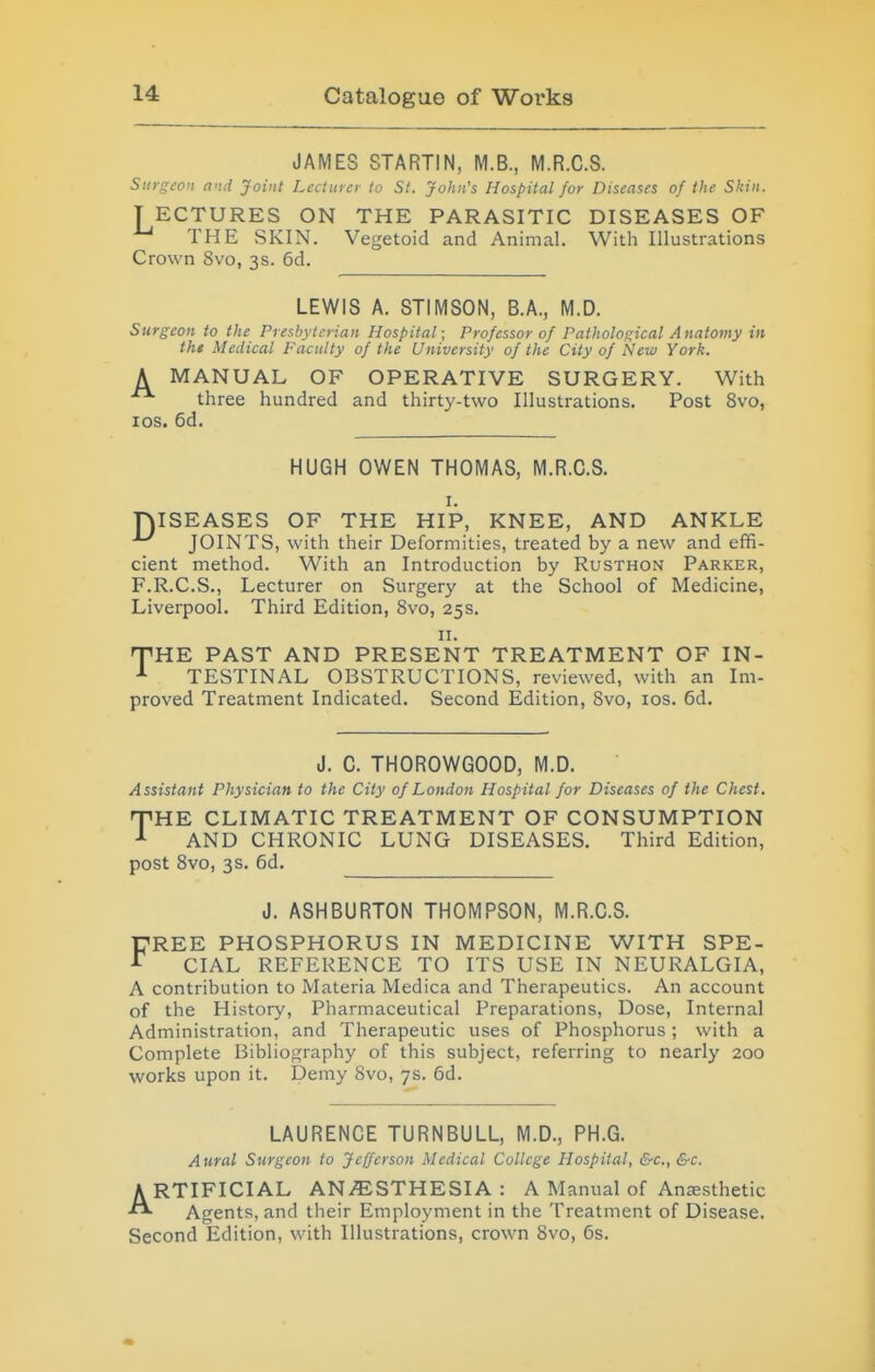 JAMES STARTIN, M.B., M.R.C.S. Surgeon and Joint Lecturer to St. John's Hospital for Diseases of the Skin. T ECTURES ON THE PARASITIC DISEASES OF THE SKIN. Vegetoid and Animal. With Illustrations Crown Svo, 3s. 6d. LEWIS A. STIMSON, B.A., M.D. Surgeon to the Presbyterian Hospital; Professor of Pathological Anatomy in tht Medical Faculty of the University of the City of New York. A MANUAL OF OPERATIVE SURGERY. With three hundred and thirty-two Illustrations. Post Svo, los. 6d. HUGH OWEN THOMAS, M.R.C.S. I. niSEASES OF THE HIP, KNEE, AND ANKLE JOINTS, with their Deformities, treated by a new and effi- cient method. With an Introduction by Rusthon Parker, F.R.C.S., Lecturer on Surgery at the School of Medicine, Liverpool. Third Edition, Svo, 25s. II. fTHE PAST AND PRESENT TREATMENT OF IN- ^ TESTINAL OBSTRUCTIONS, reviewed, with an Im- proved Treatment Indicated. Second Edition, Svo, los. 6d. J. C. THOROWGOOD, M.D. Assistant Physician to the City of London Hospital for Diseases of the Chest. THE CLIMATIC TREATMENT OF CONSUMPTION AND CHRONIC LUNG DISEASES. Third Edition, post Svo, 3s. 6d. J. ASHBURTON THOMPSON, M.R.C.S. DREE PHOSPHORUS IN MEDICINE WITH SPE- ^ CIAL REFERENCE TO ITS USE IN NEURALGIA, A contribution to Materia Medica and Therapeutics. An account of the History, Pharmaceutical Preparations, Dose, Internal Administration, and Therapeutic uses of Phosphorus ; with a Complete Bibliography of this subject, referring to nearly 200 works upon it. Demy Svo, 7s. 6d. LAURENCE TURNBULL, M.D., PH.G. Aural Surgeon to Jefferson Medical College Hospital, &c., &c. ARTIFICIAL ANAESTHESIA : A Manual of Anaesthetic Agents, and their Employment in the Treatment of Disease. Second Edition, with Illustrations, crown Svo, 6s.