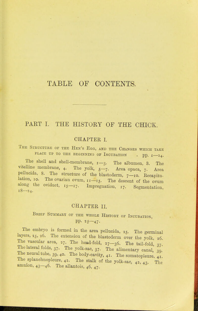 TABLE OF CONTENTS. PAET I. THE HISTORY OF THE CHICK. CHAPTER I. The Structure of the Hen's Egg, and the Changes which take PLACE UP TO THE BEGINNING OP INCUBATION . pp. I 24. The shell and shell-membrane, 1—3. The albumen, 3. The vitelline membrane, 4. The yolk, 5-7. Area opaca, 7. Area peUucida, 8. The structure of the blastoderm, 7-10. Kecapitu- lation, 10. The ovarian ovum, 11—15. The descent of the ovum along the oviduct, 15-17. Impregnation, 17. Segmentation, 18—24. CHAPTER II. Brief Summary of the whole History of Incubation, PP- 25—47. The embryo is formed in the area peUucida, 25. The germinal layers, 25, 26. The extension of the blastoderm over the yolk, 26 The vascular area, 27. The head-fold, 27—36. The tail-fold' =7 The lateral folds, 37. The yolk-sac, 37. The alimentary canal' The neuraltube, 39,40. The body-cavity, 41. The somatopleure, Yi. The splanchnopleure, 42. The stalk of the yolk-sac, 42, 4, The amnion, 43—46. The allantois, 46, 47.