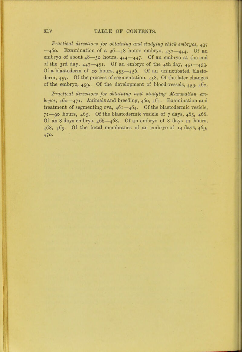 Practical directions for obtaining and studying chick embryos, 437 —460. Examination of a 36—48 hours embryo, 437—444. Of an embryo of about 48—50 hours, 444—447. Of an embryo at the end of the 3rd day, 447—451. Of an embryo of the 4th day, 451—453. Of a blastoderm of 10 hours, 453—456. Of an unincubated blasto- derm, 457. Of the process of segmentation, 458. Of the later changes of the embryo, 459. Of the development of blood-vessels, 459, 460. Practical directions for obtaining and studying Mammalian em- bryos, 460—471. Animals and breeding, 460, 461. Examination and treatment of segmenting ova, 461—464. Of the blastodermic vesicle, 72—90 hours, 465. Of the blastodermic vesicle of 7 days, 465, 466. Of an 8 days embryo, 466—468. Of an embryo of 8 days 12 hours, 468, 469. Of the foetal membranes of an embryo of 14 days, 469, 470.