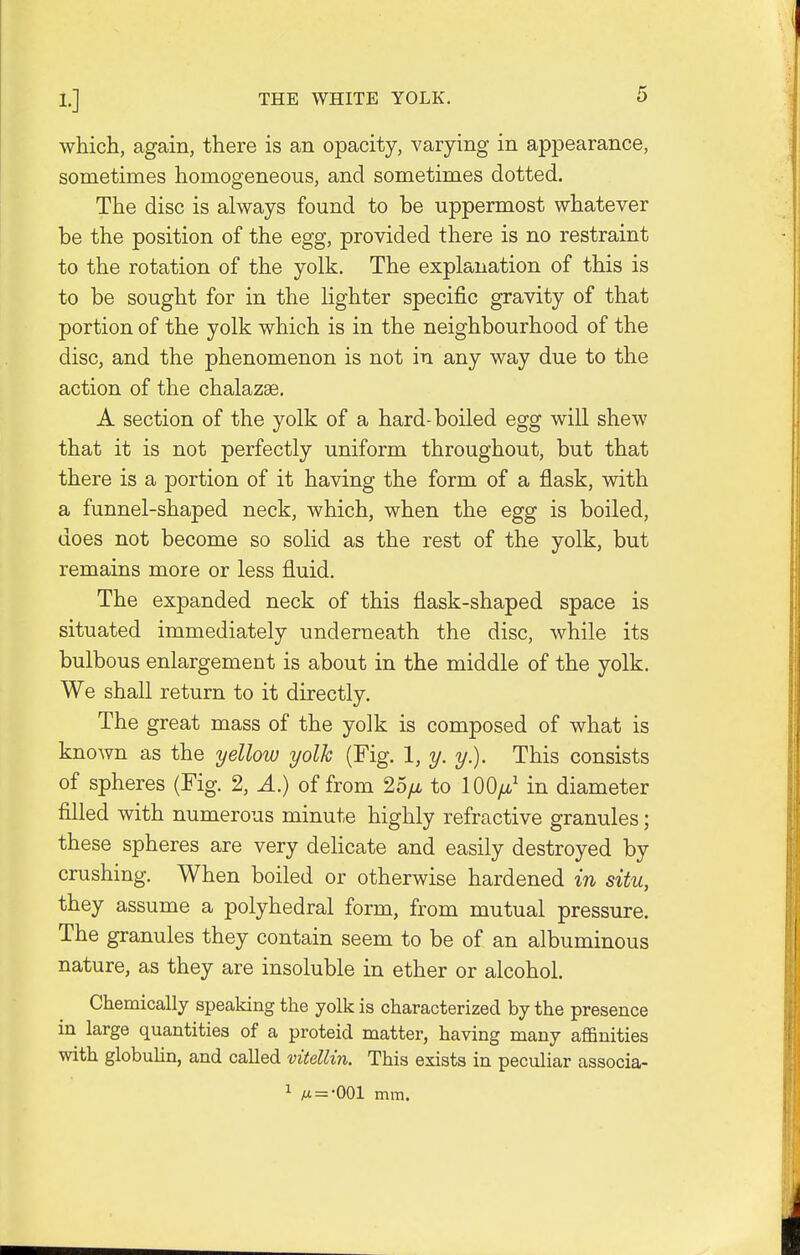 THE WHITE YOLK. which, again, there is an opacity, varying in appearance, sometimes homogeneous, and sometimes dotted. The disc is always found to be uppermost whatever be the position of the egg, provided there is no restraint to the rotation of the yolk. The explanation of this is to be sought for in the lighter specific gravity of that portion of the yolk which is in the neighbourhood of the disc, and the phenomenon is not in any way due to the action of the chalazae. A section of the yolk of a hard-boiled egg will shew that it is not perfectly uniform throughout, but that there is a portion of it having the form of a flask, with a funnel-shaped neck, which, when the egg is boiled, does not become so solid as the rest of the yolk, but remains more or less fluid. The expanded neck of this flask-shaped space is situated immediately underneath the disc, while its bulbous enlargement is about in the middle of the yolk. We shall return to it directly. The great mass of the yolk is composed of what is known as the yellow yolk (Fig. 1, y. y.). This consists of spheres (Fig. 2, A.) of from 25//. to lOO//,1 in diameter filled with numerous minute highly refractive granules; these spheres are very delicate and easily destroyed by crushing. When boiled or otherwise hardened in situ, they assume a polyhedral form, from mutual pressure. The granules they contain seem to be of an albuminous nature, as they are insoluble in ether or alcohol. Chemically speaking the yolk is characterized by the presence in large quantities of a proteid matter, having many affinities with globulin, and called vitellin. This exists in peculiar associa- 1 m = -001 mm.