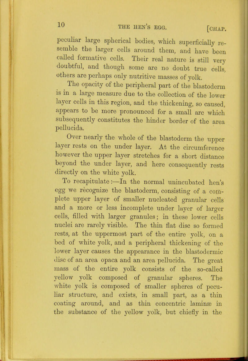 peculiar large spherical bodies, which superficially re- semble the larger cells around them, and have been called formative cells. Their real nature is still very doubtful, and though some are no doubt true cells, others are perhaps only nutritive masses of yolk. ^ The opacity of the peripheral part of the blastoderm is in a large measure due to the collection of the lower layer cells in this region, and the thickening, so caused, appears to be more pronounced for a small arc which subsequently constitutes the hinder border of the area pellucida. Over nearly the whole of the blastoderm the upper layer rests on the under layer. At the circumference however the upper layer stretches for a short distance beyond the under layer, and here consequently rests directly on the white yolk. To recapitulate:—In the normal unincubated hen's egg we recognize the blastoderm, consisting of a com- plete upper layer of smaller nucleated granular cells and a more or less incomplete under layer of larger cells, filled with larger granules; in these lower cells nuclei are rarely visible. The thin flat disc so formed rests, at the uppermost part of the entire yolk, on a bed of white yolk, and a peripheral thickening of the lower layer causes the appearance in the blastodermic disc of an area opaca and an area pellucida. The great mass of the entire yolk consists of the so-called yellow yolk composed of granular spheres. The white yolk is composed of smaller spheres of pecu- liar structure, and exists, in small part, as a thin coating around, and as thin concentric laminae in the substance of the yellow yolk, but chiefly in the