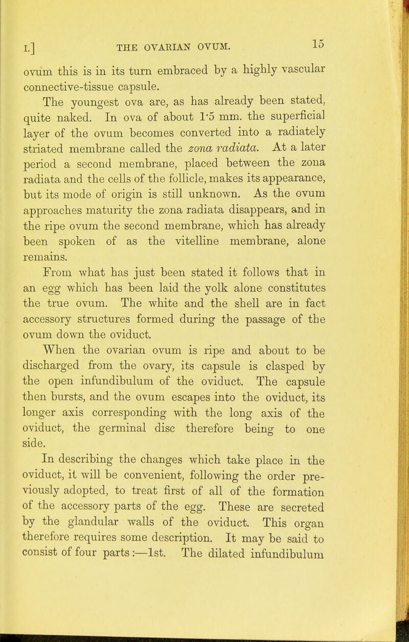 ovum this is in its turn embraced by a highly vascular connective-tissue capsule. The youngest ova are, as has already been stated, quite naked. In ova of about 1'5 mm. the superficial layer of the ovum becomes converted into a radiately striated membrane called the zona radiata. At a later period a second membrane, placed between the zona radiata and the cells of the follicle, makes its appearance, but its mode of origin is still unknown. As the ovum approaches maturity the zona radiata disappears, and in the ripe ovum the second membrane, which has already been spoken of as the vitelline membrane, alone remains. From what has just been stated it follows that in an egg which has been laid the yolk alone constitutes the true ovum. The white and the shell are in fact accessory structures formed during the passage of the ovum down the oviduct. When the ovarian ovum is ripe and about to be discharged from the ovary, its capsule is clasped by the open infundibulum of the oviduct. The capsule then bursts, and the ovum escapes into the oviduct, its longer axis corresponding with the long axis of the oviduct, the germinal disc therefore being to one side. In describing the changes which take place in the oviduct, it will be convenient, following the order pre- viously adopted, to treat first of all of the formation of the accessory parts of the egg. These are secreted by the glandular walls of the oviduct. This organ therefore requires some description. It may be said to consist of four parts:—1st. The dilated infundibulum