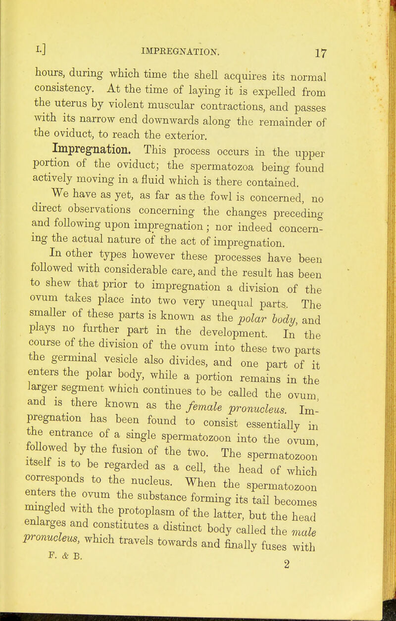 hours, during which time the shell acquires its normal consistency. At the time of laying it is expelled from the uterus by violent muscular contractions, and passes with its narrow end downwards along the remainder of the oviduct, to reach the exterior. Impregnation. This process occurs in the upper portion of the oviduct; the spermatozoa being found actively moving in a fluid which is there contained. We have as yet, as far as the fowl is concerned, no direct observations concerning the changes preceding and following upon impregnation ; nor indeed concern- ing the actual nature of the act of impregnation. In other types however these processes have been followed with considerable care, and the result has been to shew that prior to impregnation a division of the ovum takes place into two very unequal parts. The smaller of these parts is known as the polar body, and plays no further part in the development. In the course of the division of the ovum into these two parts the germinal vesicle also divides, and one part of it enters the polar body, while a portion remains in the larger segment which continues to be called the ovum and is there known as the female pronucleus. Im- pregnation has been found to consist essentially in the entrance of a single spermatozoon into the ovum followed by the fusion of the two. The spermatozoon itself is to be regarded as a cell, the head of which corresponds to the nucleus. When the spermatozoon enters the ovum the substance forming its tail becomes mingled with the protoplasm of the latter, but the heac enlarges and constitutes a distinct body called the Tde pronucleus, which travels towards and Lily fuses with F. & B. 2