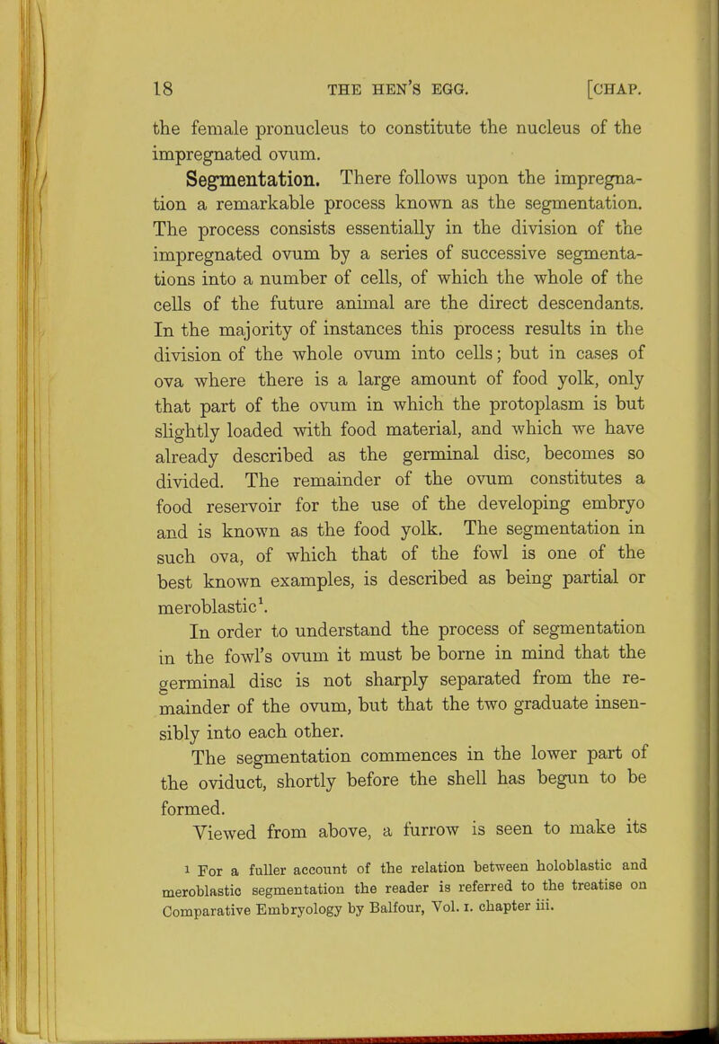 the female pronucleus to constitute the nucleus of the impregnated ovum. Segmentation. There follows upon the impregna- tion a remarkable process known as the segmentation. The process consists essentially in the division of the impregnated ovum by a series of successive segmenta- tions into a number of cells, of which the whole of the cells of the future animal are the direct descendants. In the majority of instances this process results in the division of the whole ovum into cells; but in cases of ova where there is a large amount of food yolk, only that part of the ovum in which the protoplasm is but slightly loaded with food material, and which we have already described as the germinal disc, becomes so divided. The remainder of the ovum constitutes a food reservoir for the use of the developing embryo and is known as the food yolk. The segmentation in such ova, of which that of the fowl is one of the best known examples, is described as being partial or meroblastic1. In order to understand the process of segmentation in the fowl's ovum it must be borne in mind that the germinal disc is not sharply separated from the re- mainder of the ovum, but that the two graduate insen- sibly into each other. The segmentation commences in the lower part of the oviduct, shortly before the shell has begun to be formed. Viewed from above, a furrow is seen to make its i For a fuller account of the relation between holoblastic and meroblastic segmentation the reader is referred to the treatise on Comparative Embryology by Balfour, Vol. i. chapter iii.