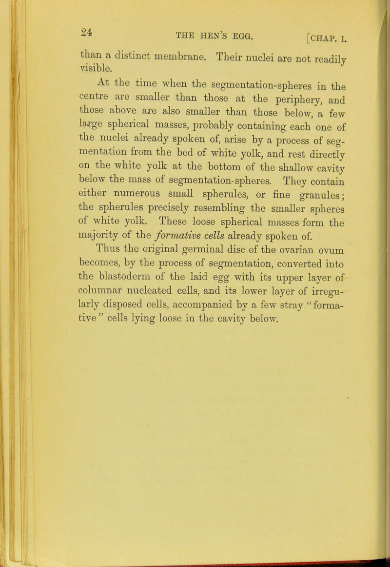 than a distinct membrane. Their nuclei are not readily visible. At the time when the segmentation-spheres in the centre are smaller than those at the periphery, and those above are also smaller than those below, a few large spherical masses, probably containing each one of the nuclei already spoken of, arise by a process of seg- mentation from the bed of white yolk, and rest directly on the white yolk at the bottom of the shallow cavity below the mass of segmentation-spheres. They contain either numerous small spherules, or fine granules; the spherules precisely resembling the smaller spheres of white yolk. These loose spherical masses form the majority of the formative cells already spoken of. Thus the original germinal disc of the ovarian ovum becomes, by the process of segmentation, converted into the blastoderm of the laid egg with its upper layer of columnar nucleated cells, and its lower layer of irregu- larly disposed cells, accompanied by a few stray  forma- tive  cells lying loose in the cavity below.