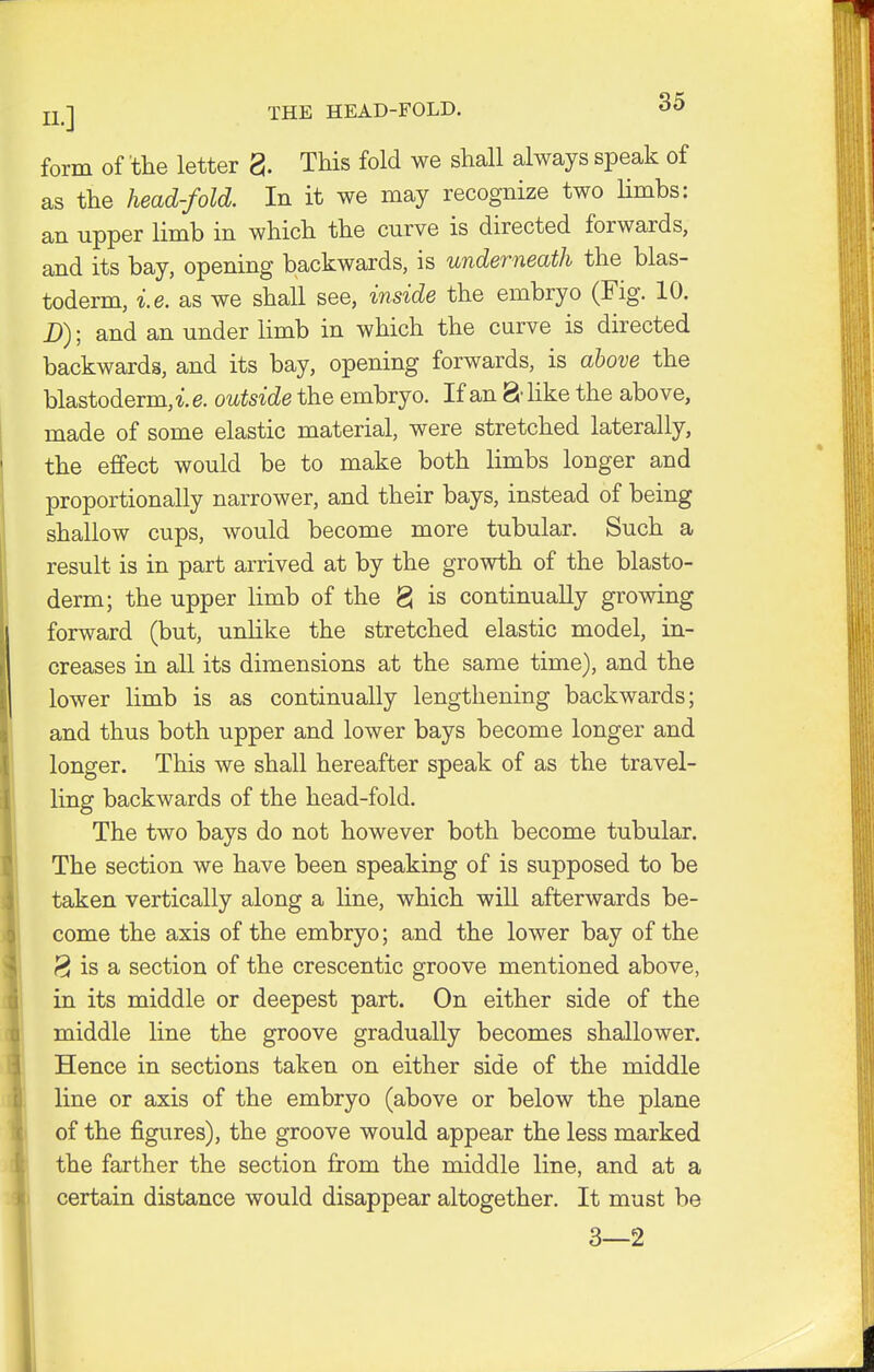 n j THE HEAD-FOLD. ^0 form of the letter 8- This fold we shall always speak of as the head-fold. In it we may recognize two limbs: an upper limb in which the curve is directed forwards, and its bay, opening backwards, is underneath the blas- toderm, i.e. as we shall see, inside the embryo (Fig. 10. D); and an under limb in which the curve is directed backwards, and its bay, opening forwards, is above the blastoderm, i.e. outside the embryo. If an 8-like the above, made of some elastic material, were stretched laterally, the effect would be to make both limbs longer and proportionally narrower, and their bays, instead of being shallow cups, would become more tubular. Such a result is in part arrived at by the growth of the blasto- derm; the upper limb of the g is continually growing forward (but, unlike the stretched elastic model, in- creases in all its dimensions at the same time), and the lower limb is as continually lengthening backwards; and thus both upper and lower bays become longer and longer. This we shall hereafter speak of as the travel- ling backwards of the head-fold. The two bays do not however both become tubular. The section we have been speaking of is supposed to be taken vertically along a line, which will afterwards be- come the axis of the embryo; and the lower bay of the 8 is a section of the crescentic groove mentioned above, in its middle or deepest part. On either side of the middle line the groove gradually becomes shallower. Hence in sections taken on either side of the middle line or axis of the embryo (above or below the plane of the figures), the groove would appear the less marked the farther the section from the middle line, and at a certain distance would disappear altogether. It must be 3—2