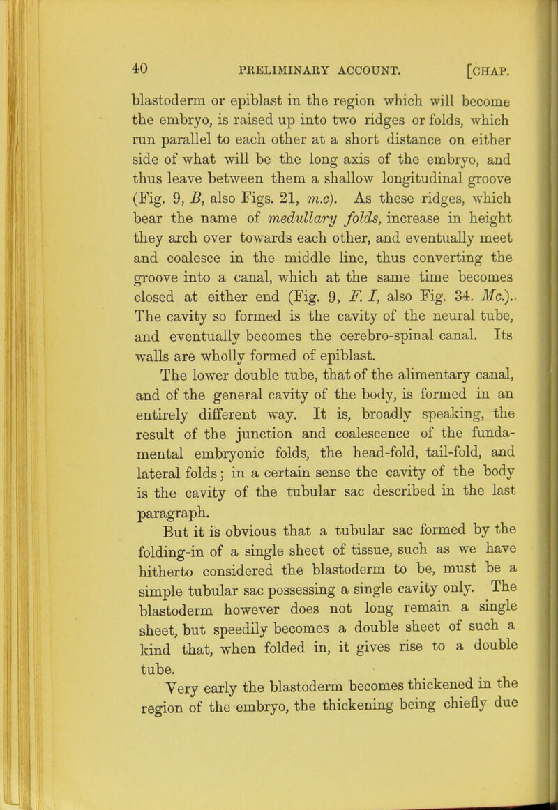blastoderm or epiblast in the region which will become the embryo, is raised up into two ridges or folds, which run parallel to each other at a short distance on either side of what will be the long axis of the embryo, and thus leave between them a shallow longitudinal groove (Fig. 9, B, also Figs. 21, ra.c). As these ridges, which bear the name of medullary folds, increase in height they arch over towards each other, and eventually meet and coalesce in the middle line, thus converting the groove into a canal, which at the same time becomes closed at either end (Fig. 9, F.I, also Fig. 34. Mc.).. The cavity so formed is the cavity of the neural tube, and eventually becomes the cerebro-spinal canal. Its walls are wholly formed of epiblast. The lower double tube, that of the alimentary canal, and of the general cavity of the body, is formed in an entirely different way. It is, broadly speaking, the result of the junction and coalescence of the funda- mental embryonic folds, the head-fold, tail-fold, and lateral folds; in a certain sense the cavity of the body is the cavity of the tubular sac described in the last paragraph. But it is obvious that a tubular sac formed by the folding-in of a single sheet of tissue, such as we have hitherto considered the blastoderm to be, must be a simple tubular sac possessing a single cavity only. The blastoderm however does not long remain a single sheet, but speedily becomes a double sheet of such a kind that, when folded in, it gives rise to a double tube. Very early the blastoderm becomes thickened in the region of the embryo, the thickening being chiefly due