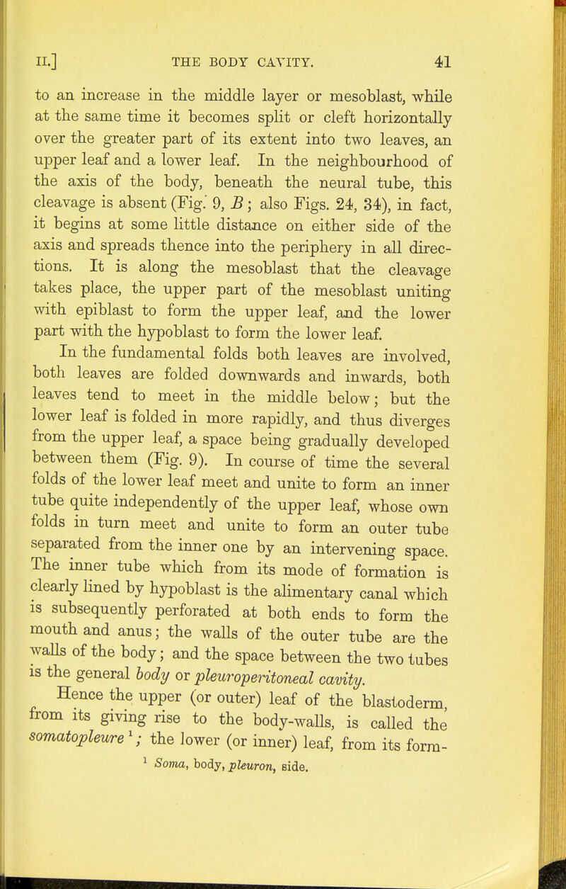 to an increase in the middle layer or mesoblast, while at the same time it becomes split or cleft horizontally over the greater part of its extent into two leaves, an upper leaf and a lower leaf. In the neighbourhood of the axis of the body, beneath the neural tube, this cleavage is absent (Fig.' 9, B; also Figs. 24, 34), in fact, it begins at some little distance on either side of the axis and spreads thence into the periphery in all direc- tions. It is along the mesoblast that the cleavage takes place, the upper part of the mesoblast uniting with epiblast to form the upper leaf, and the lower part with the hypoblast to form the lower leaf. In the fundamental folds both leaves are involved, both leaves are folded downwards and inwards, both leaves tend to meet in the middle below; but the lower leaf is folded in more rapidly, and thus diverges from the upper leaf, a space being gradually developed between them (Fig. 9). In course of time the several folds of the lower leaf meet and unite to form an inner tube quite independently of the upper leaf, whose own folds in turn meet and unite to form an outer tube separated from the inner one by an intervening space. The inner tube which from its mode of formation is clearly lined by hypoblast is the alimentary canal which is subsequently perforated at both ends to form the mouth and anus; the walls of the outer tube are the waUs of the body; and the space between the two tubes is the general body or pleuroperitoneal cavity. Hence the upper (or outer) leaf of the blastoderm from its giving rise to the body-walls, is called the somatopleure1; the lower (or inner) leaf, from its form- 1 Soma, body, pleuron, Bide.