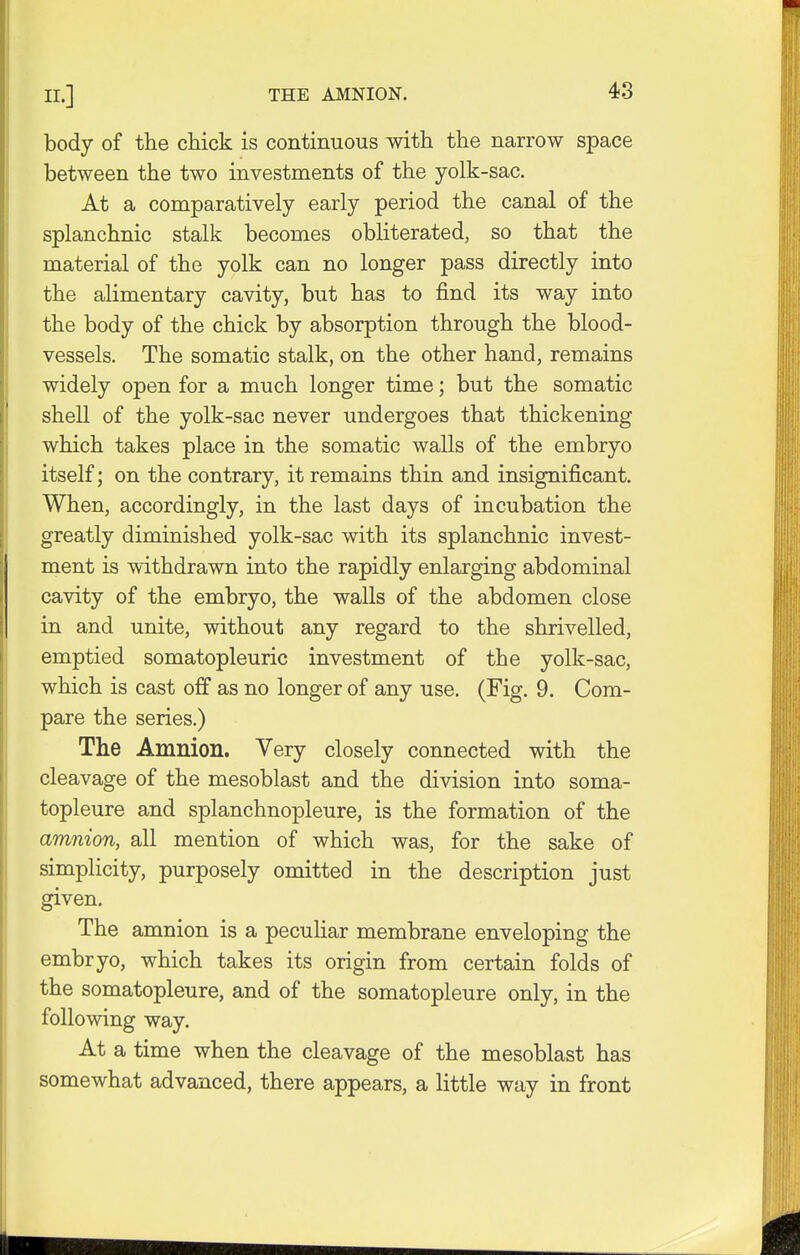 body of the chick is continuous with the narrow space between the two investments of the yolk-sac. At a comparatively early period the canal of the splanchnic stalk becomes obliterated, so that the material of the yolk can no longer pass directly into the alimentary cavity, but has to find its way into the body of the chick by absorption through the blood- vessels. The somatic stalk, on the other hand, remains widely open for a much longer time; but the somatic shell of the yolk-sac never undergoes that thickening which takes place in the somatic walls of the embryo itself; on the contrary, it remains thin and insignificant. When, accordingly, in the last days of incubation the greatly diminished yolk-sac with its splanchnic invest- ment is withdrawn into the rapidly enlarging abdominal cavity of the embryo, the walls of the abdomen close in and unite, without any regard to the shrivelled, emptied somatopleuric investment of the yolk-sac, which is cast off as no longer of any use. (Fig. 9. Com- pare the series.) The Amnion. Very closely connected with the cleavage of the mesoblast and the division into soma- topleure and splanchnopleure, is the formation of the amnion, all mention of which was, for the sake of simplicity, purposely omitted in the description just given. The amnion is a peculiar membrane enveloping the embryo, which takes its origin from certain folds of the somatopleure, and of the somatopleure only, in the following way. At a time when the cleavage of the mesoblast has somewhat advanced, there appears, a little way in front