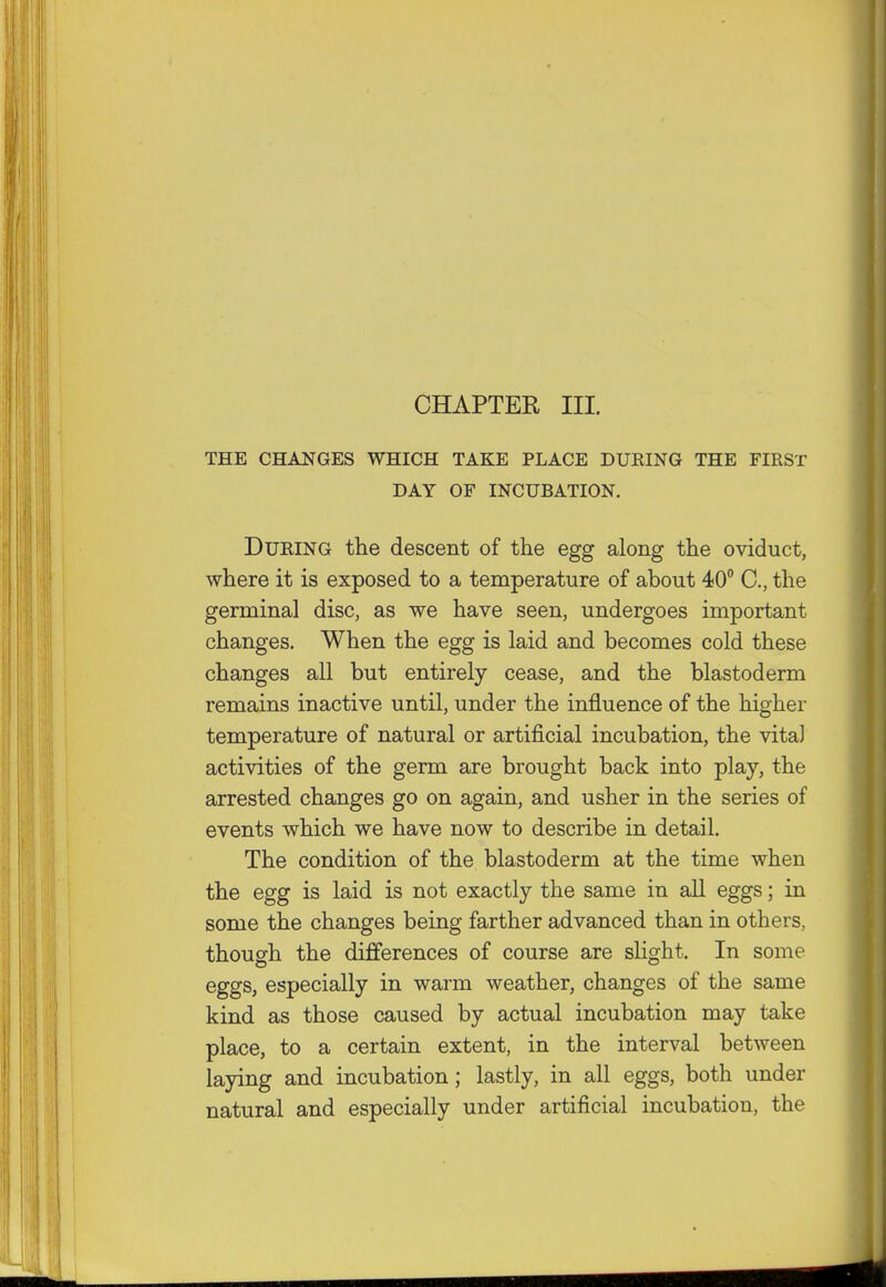 CHAPTER III. THE CHANGES WHICH TAKE PLACE DURING THE FIRST DAY OF INCUBATION. During the descent of the egg along the oviduct, where it is exposed to a temperature of about 40° C, the germinal disc, as we have seen, undergoes important changes. When the egg is laid and becomes cold these changes all but entirely cease, and the blastoderm remains inactive until, under the influence of the higher temperature of natural or artificial incubation, the vita] activities of the germ are brought back into play, the arrested changes go on again, and usher in the series of events which we have now to describe in detail. The condition of the blastoderm at the time when the egg is laid is not exactly the same in all eggs; in some the changes being farther advanced than in others, though the differences of course are slight. In some eggs, especially in warm weather, changes of the same kind as those caused by actual incubation may take place, to a certain extent, in the interval between laying and incubation; lastly, in all eggs, both under natural and especially under artificial incubation, the