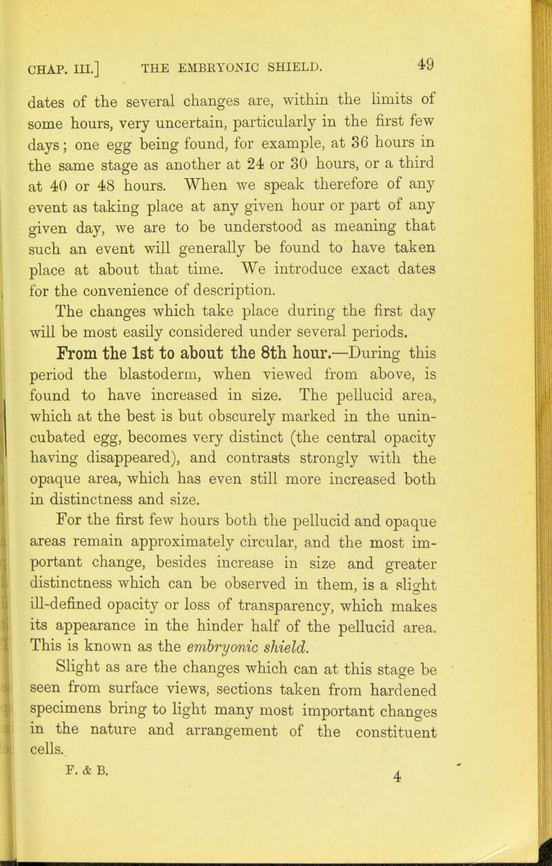 CHAP, in.] THE EMBRYONIC SHIELD. dates of the several changes are, within the limits of some hours, very uncertain, particularly in the first few days; one egg being found, for example, at 36 hours in the same stage as another at 24 or 30 hours, or a third at 40 or 48 hours. When we speak therefore of any event as taking place at any given hour or part of any given day, we are to be understood as meaning that such an event will generally be found to have taken place at about that time. We introduce exact dates for the convenience of description. The changes which take place during the first day will be most easily considered under several periods. From the 1st to about the 8th hour.—During this period the blastoderm, when viewed from above, is found to have increased in size. The pellucid area, which at the best is but obscurely marked in the unin- cubated egg, becomes very distinct (the central opacity having disappeared), and contrasts strongly with the opaque area, which has even still more increased both in distinctness and size. For the first few hours both the pellucid and opaque areas remain approximately circular, and the most im- portant change, besides increase in size and greater distinctness which can be observed in them, is a slight ill-defined opacity or loss of transparency, which makes its appearance in the hinder half of the pellucid area. This is known as the embryonic shield. Slight as are the changes which can at this stage be seen from surface views, sections taken from hardened specimens bring to light many most important changes in the nature and arrangement of the constituent cells..