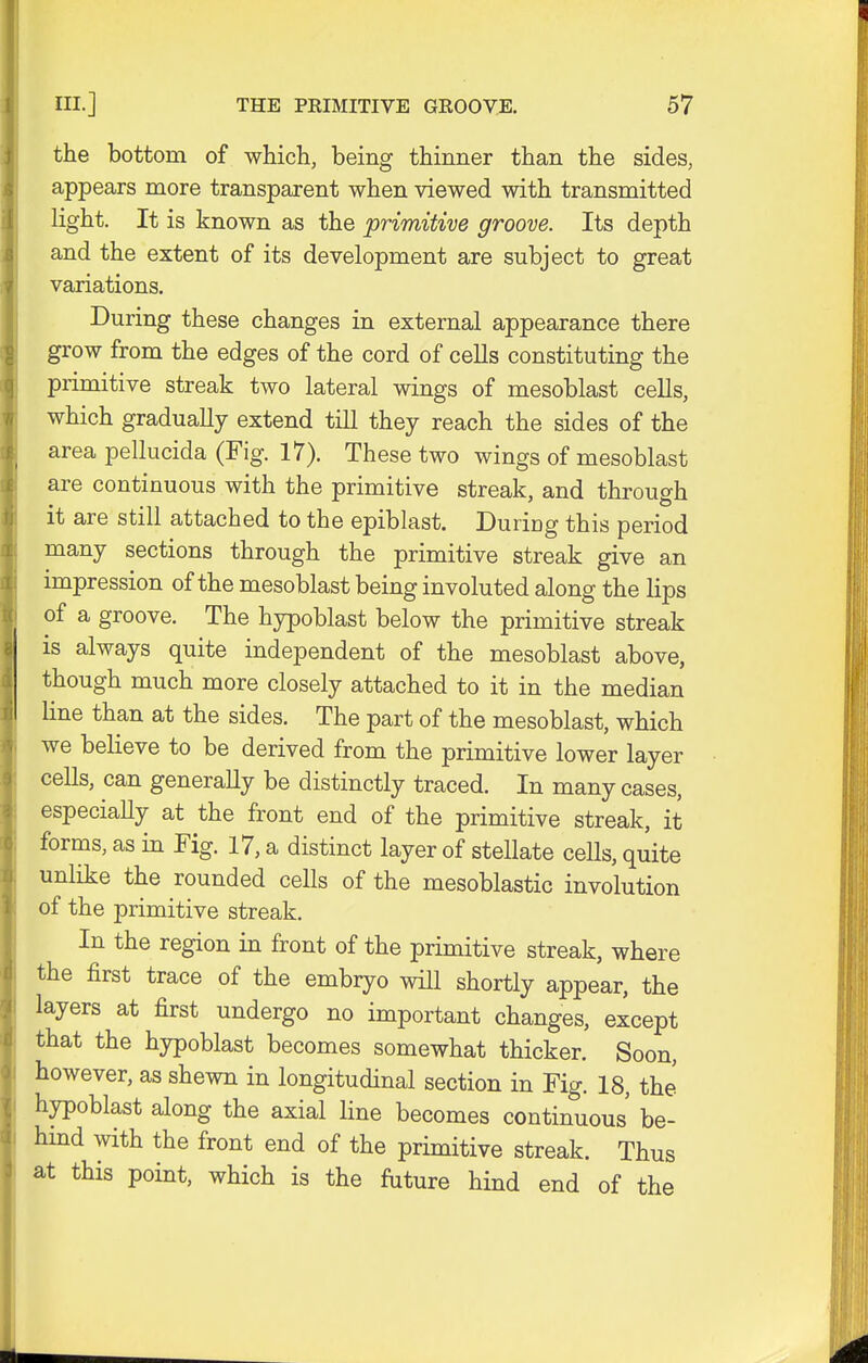 the bottom of which, being thinner than the sides, appears more transparent when viewed with transmitted light. It is known as the primitive groove. Its depth and the extent of its development are subject to great variations. During these changes in external appearance there grow from the edges of the cord of cells constituting the primitive streak two lateral wings of mesoblast cells, which gradually extend till they reach the sides of the area pellucida (Fig. 17). These two wings of mesoblast are continuous with the primitive streak, and through it are still attached to the epiblast. During this period many sections through the primitive streak give an impression of the mesoblast being involuted along the lips of a groove. The hypoblast below the primitive streak is always quite independent of the mesoblast above, though much more closely attached to it in the median line than at the sides. The part of the mesoblast, which we believe to be derived from the primitive lower layer cells, can generally be distinctly traced. In many cases, especiaUy at the front end of the primitive streak, it forms, as in Fig. 17, a distinct layer of stellate ceUs, quite unlike the rounded cells of the mesoblastic involution of the primitive streak. In the region in front of the primitive streak, where the first trace of the embryo will shortly appear, the layers at first undergo no important changes, except that the hypoblast becomes somewhat thicker. Soon, however, as shewn in longitudinal section in Fig. 18, the hypoblast along the axial line becomes continuous be- hind with the front end of the primitive streak. Thus at this point, which is the future hind end of the
