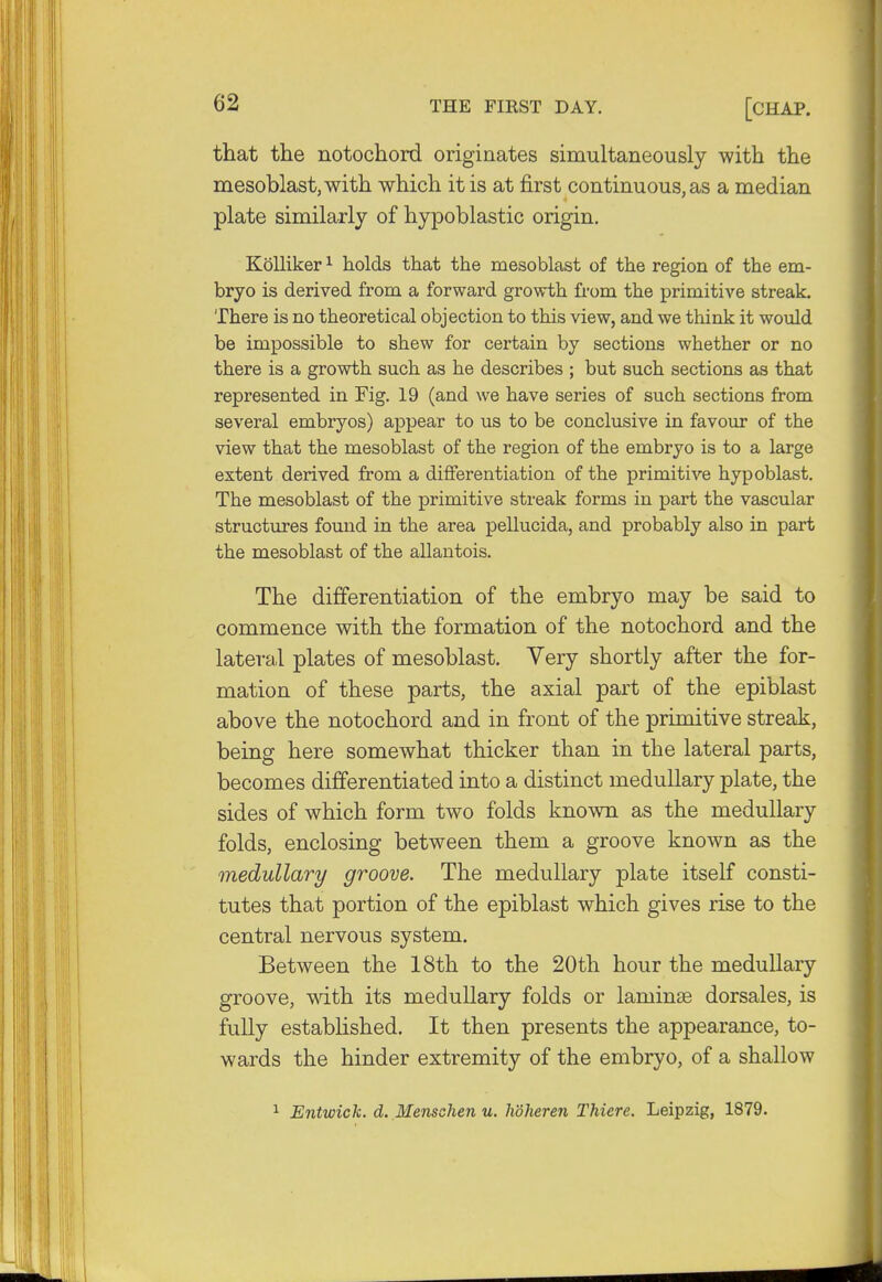 that the notochord originates simultaneously with the mesoblast, with which it is at first continuous, as a median plate similarly of hypoblastic origin. Kolliker1 holds that the meso blast of the region of the em- bryo is derived from a forward growth from the primitive streak. There is no theoretical objection to this view, and we think it would be impossible to shew for certain by sections whether or no there is a growth such as he describes ; but such sections as that represented in Fig. 19 (and we have series of such sections from several embryos) appear to us to be conclusive in favour of the view that the mesoblast of the region of the embryo is to a large extent derived from a differentiation of the primitive hypoblast. The mesoblast of the primitive streak forms in part the vascular structures found in the area pellucida, and probably also in part the mesoblast of the allantois. The differentiation of the embryo may be said to commence with the formation of the notochord and the lateral plates of mesoblast. Very shortly after the for- mation of these parts, the axial part of the epiblast above the notochord and in front of the primitive streak, being here somewhat thicker than in the lateral parts, becomes differentiated into a distinct medullary plate, the sides of which form two folds known as the medullary folds, enclosing between them a groove known as the medullary groove. The medullary plate itself consti- tutes that portion of the epiblast which gives rise to the central nervous system. Between the 18th to the 20th hour the medullary groove, with its medullary folds or laminae dorsales, is fully established. It then presents the appearance, to- wards the hinder extremity of the embryo, of a shallow 1 Entwick. d. Menschen u. hdheren Thicre. Leipzig, 1879.