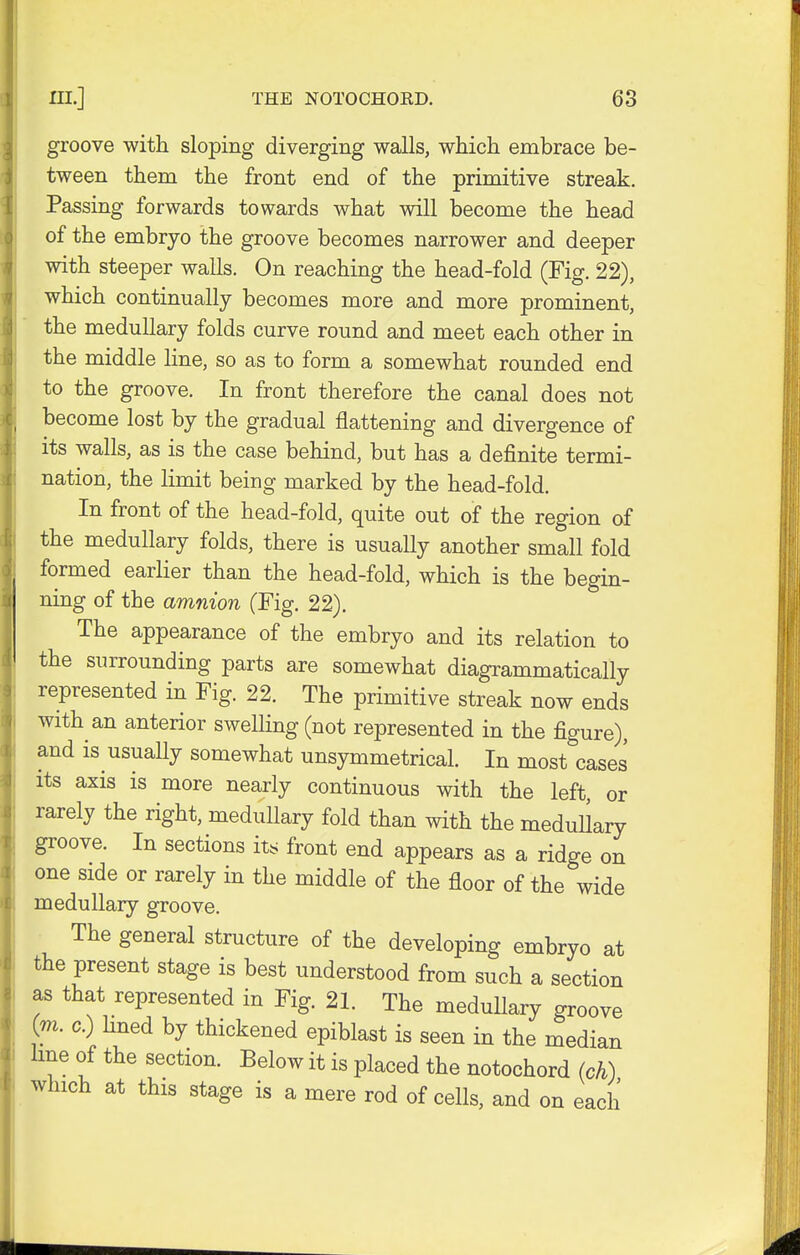 groove with sloping diverging walls, which embrace be- tween them the front end of the primitive streak. Passing forwards towards what will become the head of the embryo the groove becomes narrower and deeper with steeper walls. On reaching the head-fold (Fig. 22), which continually becomes more and more prominent, the medullary folds curve round and meet each other in the middle line, so as to form a somewhat rounded end to the groove. In front therefore the canal does not become lost by the gradual flattening and divergence of its walls, as is the case behind, but has a definite termi- nation, the limit being marked by the head-fold. In front of the head-fold, quite out of the region of the medullary folds, there is usually another small fold formed earlier than the head-fold, which is the begin- ning of the amnion (Fig. 22). The appearance of the embryo and its relation to the surrounding parts are somewhat diagrammatically represented in Fig. 22. The primitive streak now ends with an anterior swelling (not represented in the figure), and is usually somewhat unsymmetrical. In most cases its axis is more nearly continuous with the left or rarely the right, medullary fold than with the medullary groove. In sections its front end appears as a ridge on one side or rarely in the middle of the floor of the wide medullary groove. The general structure of the developing embryo at the present stage is best understood from such a section as that represented in Fig. 21. The medullary groove (m. c.) lined by thickened epiblast is seen in the median line of the section. Below it is placed the notochord (ch) which at this stage is a mere rod of cells, and on each