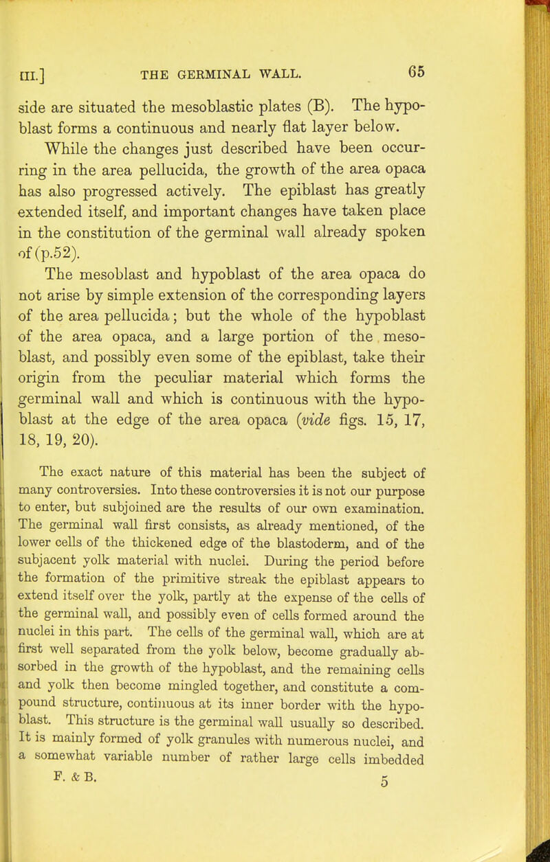 side are situated the mesoblastic plates (B). The hypo- blast forms a continuous and nearly flat layer below. While the changes just described have been occur- ring in the area pellucida, the growth of the area opaca has also progressed actively. The epiblast has greatly extended itself, and important changes have taken place in the constitution of the germinal wall already spoken of(p.52). The mesoblast and hypoblast of the area opaca do not arise by simple extension of the corresponding layers of the area pellucida; but the whole of the hypoblast of the area opaca, and a large portion of the meso- blast, and possibly even some of the epiblast, take their origin from the peculiar material which forms the germinal wall and which is continuous with the hypo- blast at the edge of the area opaca (vide figs. 15, 17, 18, 19, 20). The exact nature of this material has been the subject of many controversies. Into these controversies it is not our purpose to enter, but subjoined are the results of our own examination. The germinal wall first consists, as already mentioned, of the lower cells of the thickened edge of the blastoderm, and of the subjacent yolk material with nuclei. During the period before the formation of the primitive streak the epiblast appears to extend itself over the yolk, partly at the expense of the cells of the germinal wall, and possibly even of cells formed around the nuclei in this part. The cells of the germinal wall, which are at first well separated from the yolk below, become gradually ab- sorbed in the growth of the hypoblast, and the remaining cells and yolk then become mingled together, and constitute a com- pound structure, continuous at its inner border with the hypo- blast. This structure is the germinal wall usually so described. It is mainly formed of yolk granules with numerous nuclei, and a somewhat variable number of rather large cells imbedded F. & B. k