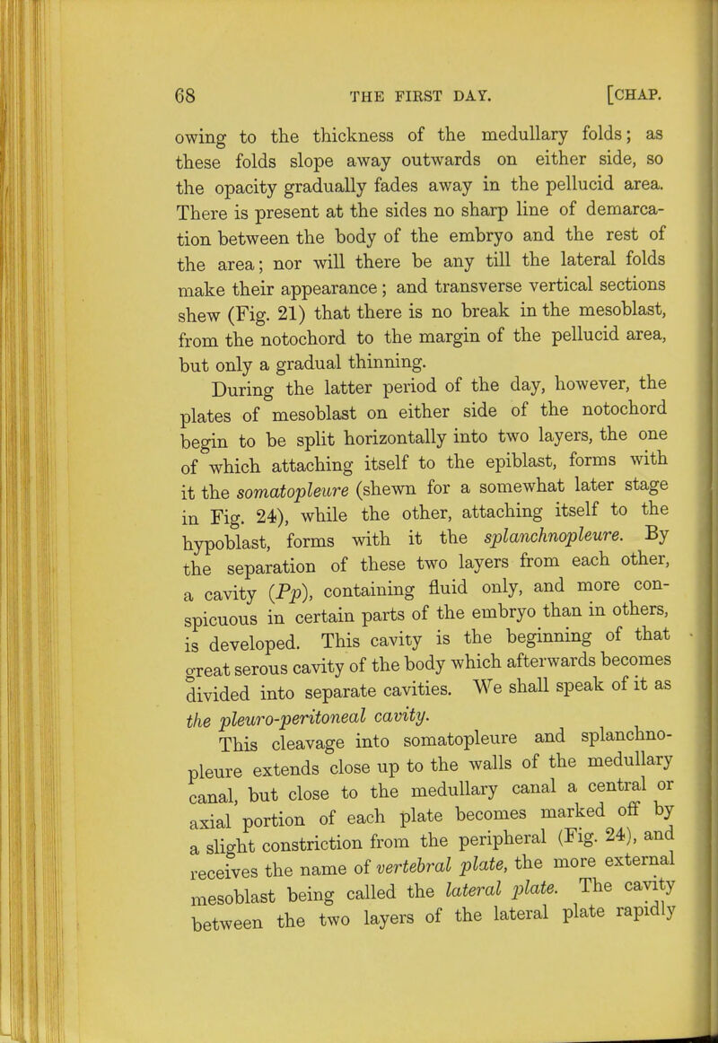 owing to the thickness of the medullary folds; as these folds slope away outwrards on either side, so the opacity gradually fades away in the pellucid area. There is present at the sides no sharp line of demarca- tion between the body of the embryo and the rest of the area; nor will there be any till the lateral folds make their appearance ; and transverse vertical sections shew (Fig. 21) that there is no break in the mesoblast, from the notochord to the margin of the pellucid area, but only a gradual thinning. During the latter period of the day, however, the plates of mesoblast on either side of the notochord begin to be split horizontally into two layers, the one of which attaching itself to the epiblast, forms with it the somatopleure (shewn for a somewhat later stage in Fig. 24), while the other, attaching itself to the hypoblast, forms with it the splanchnopleure. By the separation of these two layers from each other, a cavity (Pp), containing fluid only, and more con- spicuous in certain parts of the embryo than in others, is developed. This cavity is the beginning of that creat serous cavity of the body which afterwards becomes divided into separate cavities. We shall speak of it as the pleuro-peritoneal cavity. This cleavage into somatopleure and splanchno- pleure extends close up to the walls of the medullary canal but close to the medullary canal a central or axial'portion of each plate becomes marked off by a slight constriction from the peripheral (Fig. 24), and receives the name of vertebral plate, the more external mesoblast being called the lateral plate. The cavity between the two layers of the lateral plate rapidly