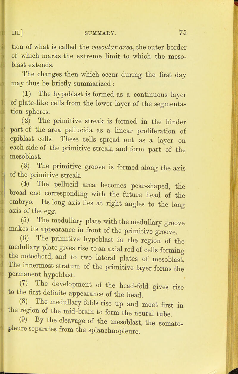 tion of what is called the vascular area, the outer border of which marks the extreme limit to which the meso- blast extends. The changes then Avhich occur during the first day- may thus be briefly summarized : (1) The hypoblast is formed as a continuous layer of plate-like cells from the lower layer of the segmenta- tion spheres. (2) The primitive streak is formed in the hinder part of the area pellucida as a linear proliferation of epiblast cells. These cells spread out as a layer on each side of the primitive streak, and form part of the mesoblast. (3) The primitive groove is formed along the axis of the primitive streak. (4) The pellucid area becomes pear-shaped, the broad end corresponding with the future head of the embryo. Its long axis lies at right angles to the long axis of the egg. (5) ^ The medullary plate with the medullary groove makes its appearance in front of the primitive groove. (6) The primitive hypoblast in the region of the medullary plate gives rise to an axial rod of ceUs forming the notochord, and to two lateral plates of mesoblast. The innermost stratum of the primitive layer forms the permanent hypoblast. (7) The development of the head-fold gives rise to the first definite appearance of the head. (8) The medullary folds rise up and meet first in the region of the mid-brain to form the neural tube. (9) By the cleavage of the mesoblast, the somato- pleure separates from the splanchnopleure.
