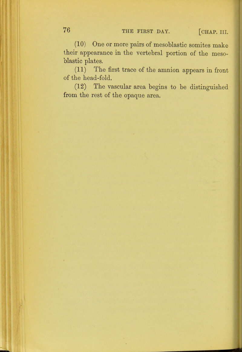 (10) One or more pairs of mesoblastic somites make their appearance in the vertebral portion of the meso- blastic plates. (11) The first trace of the amnion appears in front of the head-fold. (12) The vascular area begins to be distinguished from the rest of the opaque area.