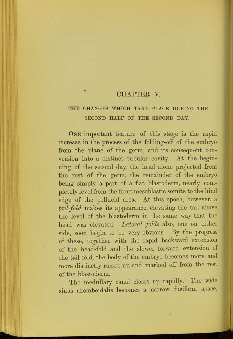 CHAPTEE V. THE CHANGES WHICH TAKE PLACE DURING THE SECOND HALF OF THE SECOND DAY. One important feature of this stage is the rapid increase in the process of the folding-off of the embryo from the plane of the germ, and its consequent con- version into a distinct tubular cavity. At the begin- ning of the second day, the head alone projected from the rest of the germ, the remainder of the embryo being simply a part of a flat blastoderm, nearly com- pletely level from the front mesoblastic somite to the hind edge of the pellucid area. At this epoch, however, a tail-fold makes its appearance, elevating the tail above the level of the blastoderm in the same way that the head was elevated. Lateral folds also, one on either side, soon begin to be very obvious. By the progress of these, together with the rapid backward extension of the head-fold and the slower forward extension of the tail-fold, the body of the embryo becomes more and more distinctly raised up and marked off from the rest of the blastoderm. The medullary canal closes up rapidly. The wide sinus rhomboidalis becomes a narrow fusiform space, 4