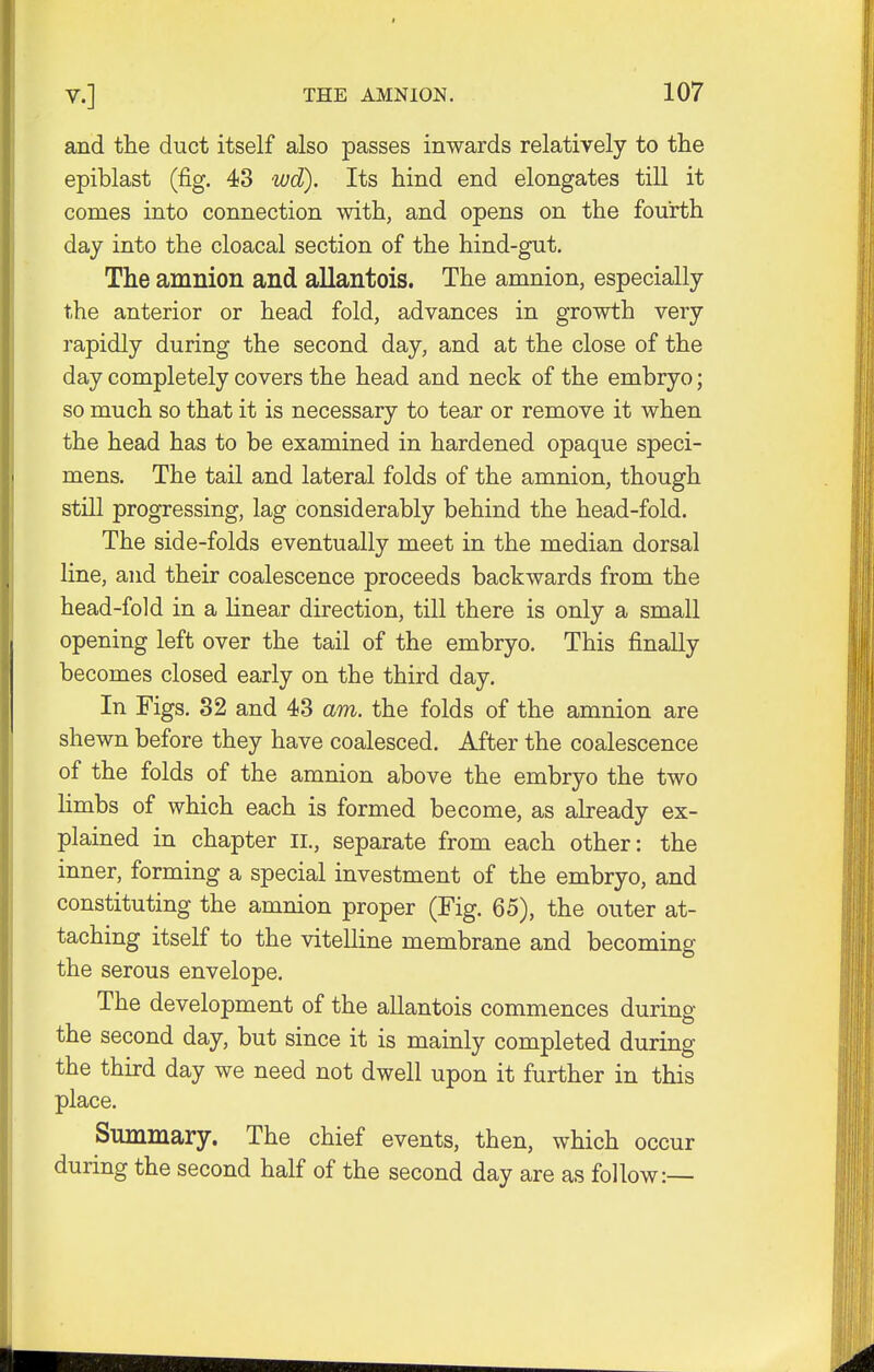 and the duct itself also passes inwards relatively to the epiblast (fig. 43 wd). Its hind end elongates till it comes into connection with, and opens on the fourth day into the cloacal section of the hind-gut. The amnion and allantois. The amnion, especially the anterior or head fold, advances in growth very rapidly during the second day, and at the close of the day completely covers the head and neck of the embryo; so much so that it is necessary to tear or remove it when the head has to be examined in hardened opaque speci- mens. The tail and lateral folds of the amnion, though still progressing, lag considerably behind the head-fold. The side-folds eventually meet in the median dorsal line, and their coalescence proceeds backwards from the head-fold in a linear direction, till there is only a small opening left over the tail of the embryo. This finally becomes closed early on the third day. In Figs. 32 and 43 am. the folds of the amnion are shewn before they have coalesced. After the coalescence of the folds of the amnion above the embryo the two limbs of which each is formed become, as already ex- plained in chapter II., separate from each other: the inner, forming a special investment of the embryo, and constituting the amnion proper (Fig. 65), the outer at- taching itself to the vitelline membrane and becoming the serous envelope. The development of the allantois commences during the second day, but since it is mainly completed during the third day we need not dwell upon it further in this place. Summary. The chief events, then, which occur during the second half of the second day are as follow:—