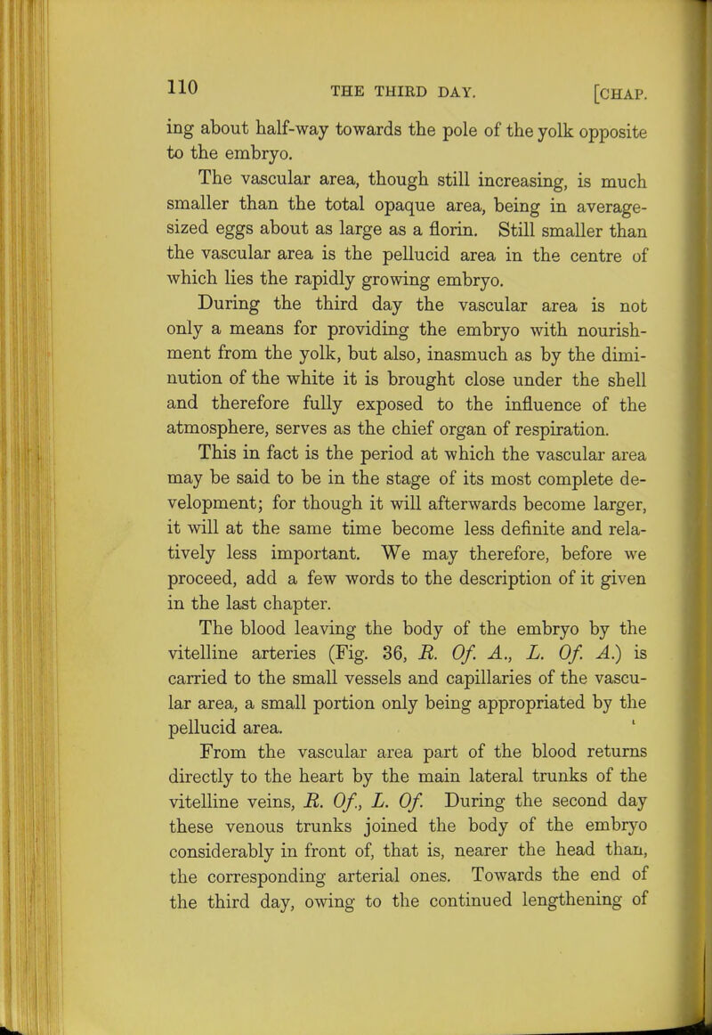 HO THE THIRD DAY. [CHAP. ing about half-way towards the pole of the yolk opposite to the embryo. The vascular area, though still increasing, is much smaller than the total opaque area, being in average- sized eggs about as large as a florin. Still smaller than the vascular area is the pellucid area in the centre of which lies the rapidly growing embryo. During the third day the vascular area is not only a means for providing the embryo with nourish- ment from the yolk, but also, inasmuch as by the dimi- nution of the white it is brought close under the shell and therefore fully exposed to the influence of the atmosphere, serves as the chief organ of respiration. This in fact is the period at which the vascular area may be said to be in the stage of its most complete de- velopment; for though it will afterwards become larger, it will at the same time become less definite and rela- tively less important. We may therefore, before we proceed, add a few words to the description of it given in the last chapter. The blood leaving the body of the embryo by the vitelline arteries (Fig. 36, R. Of. A., L. Of. A) is carried to the small vessels and capillaries of the vascu- lar small portion only being appropriated by the pellucid area. From the vascular area part of the blood returns directly to the heart by the main lateral trunks of the vitelline veins, R. Of, L. Of. During the second day these venous trunks joined the body of the embryo considerably in front of, that is, nearer the head than, the corresponding arterial ones. Towards the end of the third day, owing to the continued lengthening of