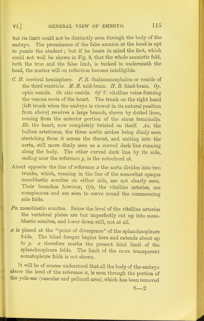 but its limit could not be distinctly seen tbrough the body of the embryo. The prominence of the false amnion at the head is apt to puzzle the student; but if he bears in mind the fact, which could not well be shewn in Fig. 9, that the whole amniotic fold, both the true and the false limb, is tucked in underneath the head, the matter will on reflection become intelligible. C. H. cerebral hemisphere. F. B. thalamencephalon or vesicle of the third ventricle. M. B. mid-brain. H. B. hind-brain. Op. optic vesicle. Ot. otic vesicle. Of V. vitelline veins forming the venous roots of the heart. The trunk on the right hand (left trunk when the embryo is viewed in its natural position from above) receives a large branch, shewn by dotted lines, coming from the anterior portion of the sinus terminalis. Ht. the heart, now completely twisted on itself. Ao. the bulbus arteriosus, the three aortic arches being dimly seen stretching from it across the throat, and uniting into the aorta, still more dimly seen as a curved dark line running along the body. The other curved dark line by its side, ending near the reference y, is the notochord ch. About opposite the line of reference x the aorta divides into two trunks, which, running in the line of the somewhat opaque mesoblastic somites on either side, are not clearly seen. Their branches however, Ofa, the vitelline arteries, are conspicuous and are seen to curve round the commencing side folds. Pv. mesoblastic somites. Below the level of the vitelline arteries the vertebral plates are but imperfectly cut up into meso- blastic somites, and lower down still, not at all. x is placed at the point of divergence of the splanchnopleure folds. The blind foregut begins here and extends about up to y. x therefore marks the present hind limit of the splanchnopleure folds. The limit of the more transparent somatopleure folds is not shewn. It will be of course understood that all the body of the embryo above the level of the reference x, is seen through the portion of the yolk-sac (vascular and pellucid area), which has been removed 8—2