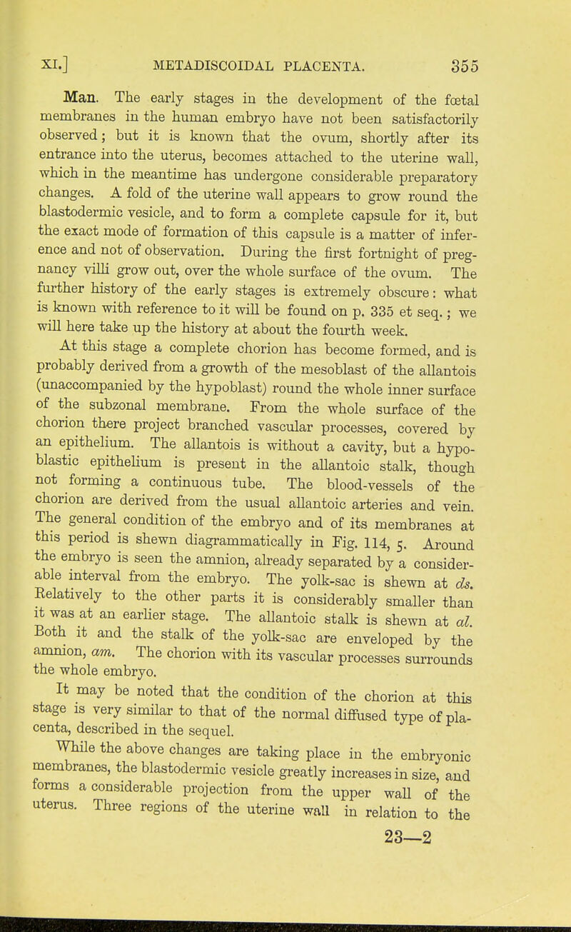 Man. The early stages in the development of the foetal membranes in the human embryo have not been satisfactorily observed; but it is known that the ovum, shortly after its entrance into the uterus, becomes attached to the uterine wall, which in the meantime has undergone considerable preparatory changes. A fold of the uterine wall appears to grow round the blastodermic vesicle, and to form a complete capsule for it, but the exact mode of formation of this capsule is a matter of infer- ence and not of observation. During the first fortnight of preg- nancy villi grow out, over the whole surface of the ovum. The further history of the early stages is extremely obscure: what is known with reference to it will be found on p. 335 et seq.; we will here take up the history at about the fourth week. At this stage a complete chorion has become formed, and is probably derived from a growth of the mesoblast of the allantois (unaccompanied by the hypoblast) round the whole inner surface of the subzonal membrane. From the whole surface of the chorion there project branched vascular processes, covered by an epithelium. The allantois is without a cavity, but a hypo- blasts epithelium is present in the allantoic stalk, though not forming a continuous tube. The blood-vessels of the chorion are derived from the usual allantoic arteries and vein. The general condition of the embryo and of its membranes at this period is shewn diagrammatically in Fig. 114, 5. Around the embryo is seen the amnion, already separated by a consider- able interval from the embryo. The yolk-sac is shewn at ds. Relatively to the other parts it is considerably smaller than it was at an earlier stage. The allantoic stalk is shewn at al Both it and the stalk of the yolk-sac are enveloped by the amnion, am. The chorion with its vascular processes surrounds the whole embryo. It may be noted that the condition of the chorion at this stage is very similar to that of the normal diffused type of pla- centa, described in the sequel. While the above changes are taking place in the embryonic membranes, the blastodermic vesicle greatly increases in size, and forms a considerable projection from the upper wall of the uterus. Three regions of the uterine wall in relation to the 23—2