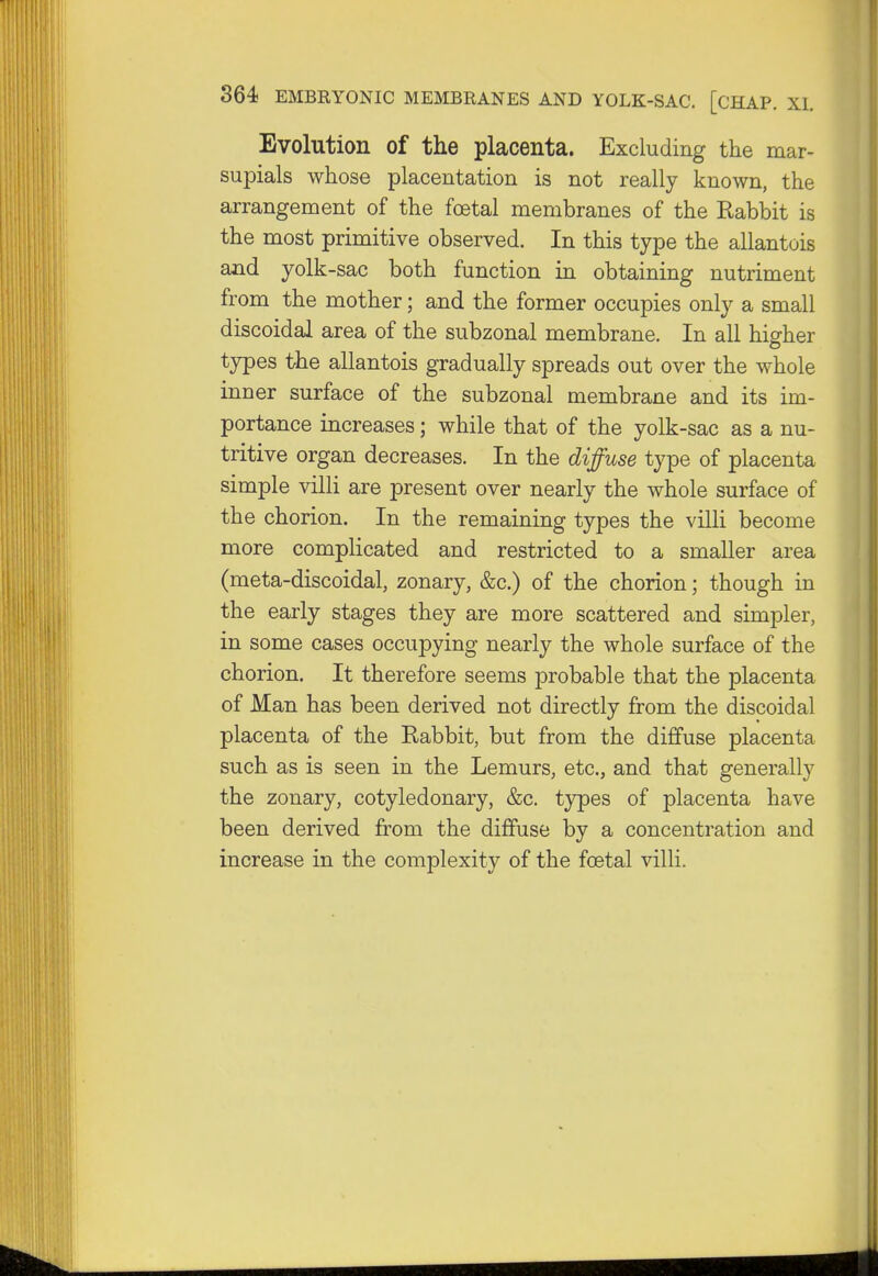 Evolution of the placenta. Excluding the mar- supials whose placentation is not really known, the arrangement of the foetal membranes of the Kabbit is the most primitive observed. In this type the allantuis and yolk-sac both function in obtaining nutriment from the mother; and the former occupies only a small discoidal area of the subzonal membrane. In all higher types the allantois gradually spreads out over the whole inner surface of the subzonal membrane and its im- portance increases; while that of the yolk-sac as a nu- tritive organ decreases. In the diffuse type of placenta simple villi are present over nearly the whole surface of the chorion. In the remaining types the villi become more complicated and restricted to a smaller area (meta-discoidal, zonary, &c.) of the chorion; though in the early stages they are more scattered and simpler, in some cases occupying nearly the whole surface of the chorion. It therefore seems probable that the placenta of Man has been derived not directly from the discoidal placenta of the Rabbit, but from the diffuse placenta such as is seen in the Lemurs, etc., and that generally the zonary, cotyledonary, &c. types of placenta have been derived from the diffuse by a concentration and increase in the complexity of the foetal villi.