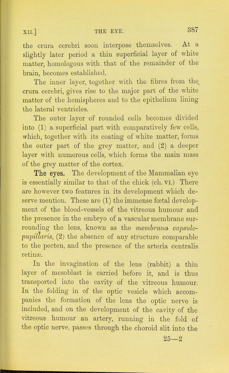 the crura cerebri soon interpose themselves. At a slightly later period a thin superficial layer of white matter, homologous with that of the remainder of the brain, becomes established. The inner layer, together with the fibres from the. crura cerebri, gives rise to the major part of the white matter of the hemispheres and to the epithelium lining the lateral ventricles. The outer layer of rounded cells becomes divided into (1) a superficial part with comparatively few cells, which, together with its coating of white matter, forms the outer part of the grey matter, and (2) a deeper layer with numerous cells, which forms the main mass of the grey matter of the cortex. The eyes. The development of the Mammalian eye is essentially similar to that of the chick (ch. vi.) There are however two features in its development which de- serve mention. These are (1) the immense foetal develop- ment of the blood-vessels of the vitreous humour and the presence in the embryo of a vascular membrane sur- rounding the lens, known as the membrana capsulo- pupillaris, (2) the absence of any structure comparable to the pecten, and the presence of the arteria centralis retinae. In the invagination of the lens (rabbit) a thin layer of mesoblast is carried before it, and is thus transported into the cavity of the vitreous humour. In the folding in of the optic vesicle which accom- panies the formation of the lens the optic nerve is included, and on the development of the cavity of the vitreous humour an artery, running in the fold of the optic nerve, passes through the choroid slit into the 25—2