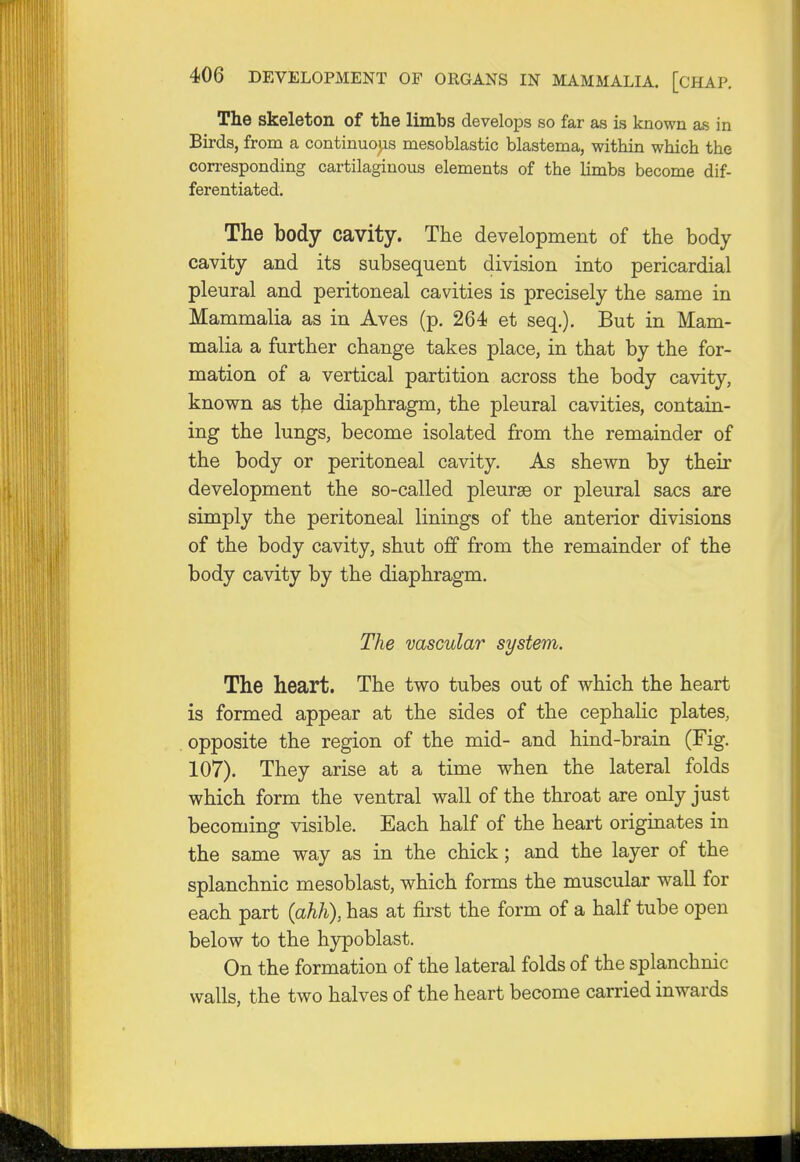 The skeleton of the limbs develops so far as is known as in Birds, from a continuous mesoblastic blastema, within which the corresponding cartilaginous elements of the limbs become dif- ferentiated. The body cavity. The development of the body cavity and its subsequent division into pericardial pleural and peritoneal cavities is precisely the same in Mammalia as in Aves (p. 264 et seq.). But in Mam- malia a further change takes place, in that by the for- mation of a vertical partition across the body cavity, known as the diaphragm, the pleural cavities, contain- ing the lungs, become isolated from the remainder of the body or peritoneal cavity. As shewn by then- development the so-called pleurae or pleural sacs are simply the peritoneal linings of the anterior divisions of the body cavity, shut off from the remainder of the body cavity by the diaphragm. The vascular system. The heart. The two tubes out of which the heart is formed appear at the sides of the cephalic plates, opposite the region of the mid- and hind-brain (Fig. 107). They arise at a time when the lateral folds which form the ventral wall of the throat are only just becoming visible. Each half of the heart originates in the same way as in the chick; and the layer of the splanchnic mesoblast, which forms the muscular wall for each part (ahh), has at first the form of a half tube open below to the hypoblast. On the formation of the lateral folds of the splanchnic walls, the two halves of the heart become carried inwards