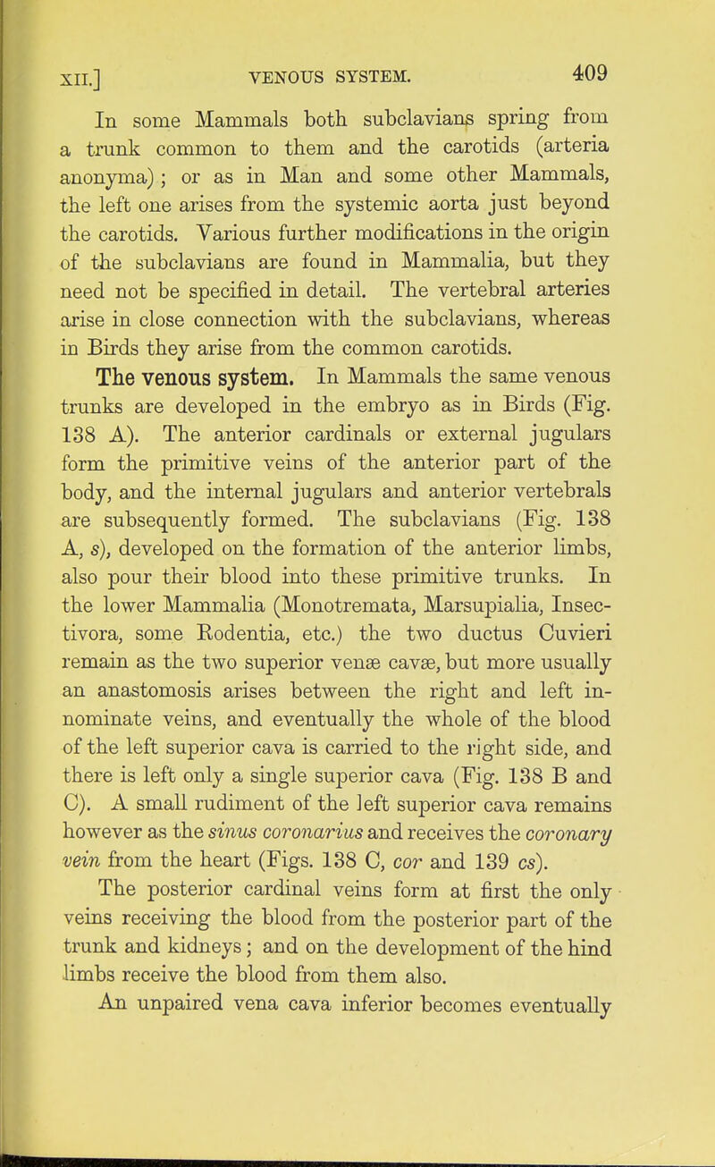 In some Mammals both subclavians spring from a trunk common to them and the carotids (arteria anonyma); or as in Man and some other Mammals, the left one arises from the systemic aorta just beyond the carotids. Various further modifications in the origin of the subclavians are found in Mammalia, but they need not be specified in detail. The vertebral arteries arise in close connection with the subclavians, whereas in Birds they arise from the common carotids. The venous system. In Mammals the same venous trunks are developed in the embryo as in Birds (Fig. 138 A). The anterior cardinals or external jugulars form the primitive veins of the anterior part of the body, and the internal jugulars and anterior vertebrals are subsequently formed. The subclavians (Fig. 138 A, s), developed on the formation of the anterior limbs, also pour their blood into these primitive trunks. In the lower Mammalia (Monotremata, Marsupialia, Insec- tivora, some Rodentia, etc.) the two ductus Cuvieri remain as the two superior vense cavse, but more usually an anastomosis arises between the right and left in- nominate veins, and eventually the whole of the blood of the left superior cava is carried to the right side, and there is left only a single superior cava (Fig. 138 B and C). A small rudiment of the left superior cava remains however as the sinus coronarius and receives the coronary vein from the heart (Figs. 138 C, cor and 139 cs). The posterior cardinal veins form at first the only veins receiving the blood from the posterior part of the trunk and kidneys; and on the development of the hind limbs receive the blood from them also. An unpaired vena cava inferior becomes eventually