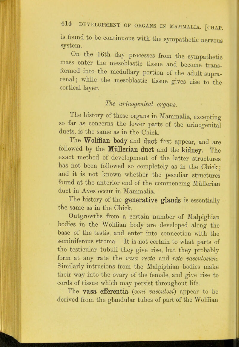 is found to be continuous with the sympathetic nervous system. On the 16th day processes from the sympathetic mass enter the mesoblastic tissue and become trans- formed into the medullary portion of the adult supra- renal; while the mesoblastic tissue gives rise to the cortical layer. The urinogenital organs. The history of these organs in Mammalia, excepting so far as concerns the lower parts of the urinogenital ducts, is the same as in the Chick. The Wolffian body and duct first appear, and are followed by the Miillerian duct and the kidney. The exact method of development of the latter structures has not been followed so completely as in the Chick; and it is not known whether the peculiar structures found at the anterior end of the commencing Miillerian duct in Aves occur in Mammalia. The history of the generative glands is essentially the same as in the Chick. Outgrowths from a certain number of Malpighian bodies in the Wolffian body are developed along the base of the testis, and enter into connection with the seminiferous stroma. It is not certain to what parts of the testicular tubuli they give rise, but they probably form at any rate the vasa recta and rete vasculosum. Similarly intrusions from the Malpighian bodies make their way into the ovary of the female, and give rise to cords of tissue which may persist throughout life. The vasa efferentia (coni vasculosi) appear to be derived from the glandular tubes of part of the Wolffian