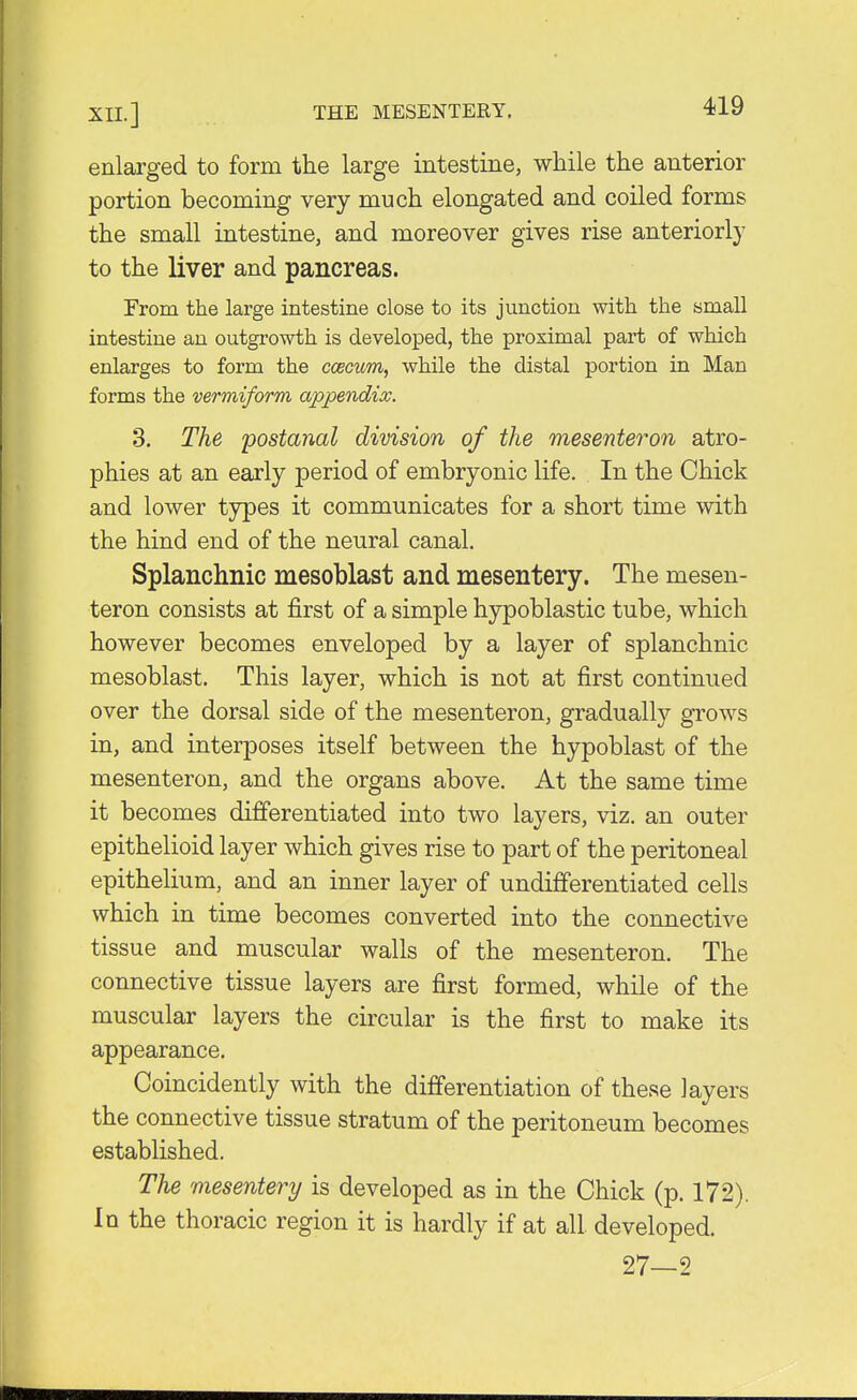 enlarged to form the large intestine, while the anterior portion becoming very much elongated and coiled forms the small intestine, and moreover gives rise anteriorly to the liver and pancreas. From the large intestine close to its junction with the small intestine an outgrowth is developed, the proximal part of which enlarges to form the ccecum, while the distal portion in Man forms the vermiform appendix. 3. The postanal division of the mesenteron atro- phies at an early period of embryonic life. In the Chick and lower types it communicates for a short time with the hind end of the neural canal. Splanchnic mesoblast and mesentery. The mesen- teron consists at first of a simple hypoblastic tube, which however becomes enveloped by a layer of splanchnic mesoblast. This layer, which is not at first continued over the dorsal side of the mesenteron, gradually grows in, and interposes itself between the hypoblast of the mesenteron, and the organs above. At the same time it becomes differentiated into two layers, viz. an outer epithelioid layer which gives rise to part of the peritoneal epithelium, and an inner layer of undifferentiated cells which in time becomes converted into the connective tissue and muscular walls of the mesenteron. The connective tissue layers are first formed, while of the muscular layers the circular is the first to make its appearance. Coincidently with the differentiation of these layers the connective tissue stratum of the peritoneum becomes established. The mesentery is developed as in the Chick (p. 172). In the thoracic region it is hardly if at all developed. 27—2