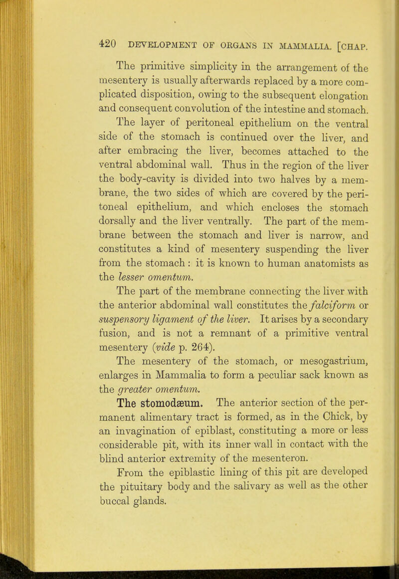 The primitive simplicity in the arrangement of the mesentery is usually afterwards replaced by a more com- plicated disposition, owing to the subsequent elongation and consequent convolution of the intestine and stomach. The layer of peritoneal epithelium on the ventral side of the stomach is continued over the liver, and after embracing the liver, becomes attached to the ventral abdominal wall. Thus in the region of the liver the body-cavity is divided into two halves by a mem- brane, the two sides of which are covered by the peri- toneal epithelium, and which encloses the stomach dorsally and the liver ventrally. The part of the mem- brane between the stomach and liver is narrow, and constitutes a kind of mesentery suspending the liver from the stomach : it is known to human anatomists as the lesser omentum. The part of the membrane connecting the liver with the anterior abdominal wall constitutes the falciform or suspensory ligament of the liver. It arises by a secondary fusion, and is not a remnant of a primitive ventral mesentery (vide p. 264). The mesentery of the stomach, or mesogastrium, enlarges in Mammalia to form a peculiar sack known as the greater omentum. The stomodseum. The anterior section of the per- manent alimentary tract is formed, as in the Chick, by an invagination of epiblast, constituting a more or less considerable pit, with its inner wall in contact with the blind anterior extremity of the mesenteron. From the epiblastic lining of this pit are developed the pituitary body and the salivary as well as the other buccal glands.