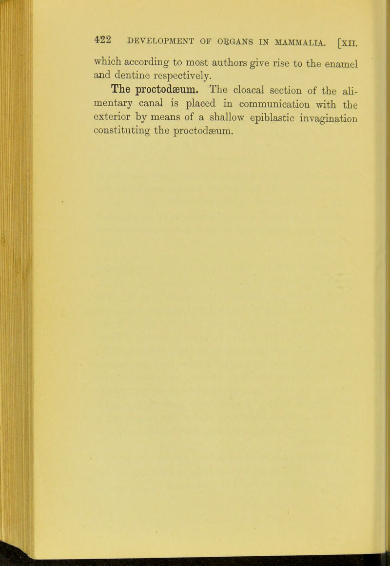 which according to most authors give rise to the enamel and dentine respectively. The proctodeum. The cloacal section of the ali- mentary canal is placed in communication with the exterior by means of a shallow epiblastic invagination constituting the proctodeum.