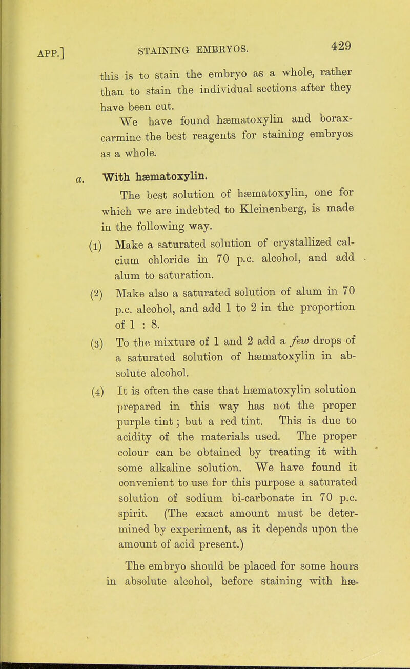 this is to stain the embryo as a whole, rather than to stain the individual sections after they have been cut. We have found hsematoxylin and borax- carmine the best reagents for staining embryos as a whole. With hsematoxylin. The best solution of hsematoxylin, one for which we are indebted to Kleinenberg, is made in the following way. (1) Make a saturated solution of crystallized cal- cium chloride in 70 p.c. alcohol, and add . alum to saturation. (2) Make also a saturated solution of alum in 70 p.c. alcohol, and add 1 to 2 in the proportion of 1 : 8. (3) To the mixture of 1 and 2 add a few drops of a saturated solution of hsematoxylin in ab- solute alcohol. (4) It is often the case that hsematoxylin solution prepared in this way has not the proper purple tint; but a red tint. This is due to acidity of the materials used. The proper colour can be obtained by treating it with some alkaline solution. We have found it convenient to use for this purpose a saturated solution of sodium bi-carbonate in 70 p.c. spirit. (The exact amount must be deter- mined by experiment, as it depends upon the amount of acid present.) The embryo should be placed for some hours in absolute alcohol, before staining with hse-