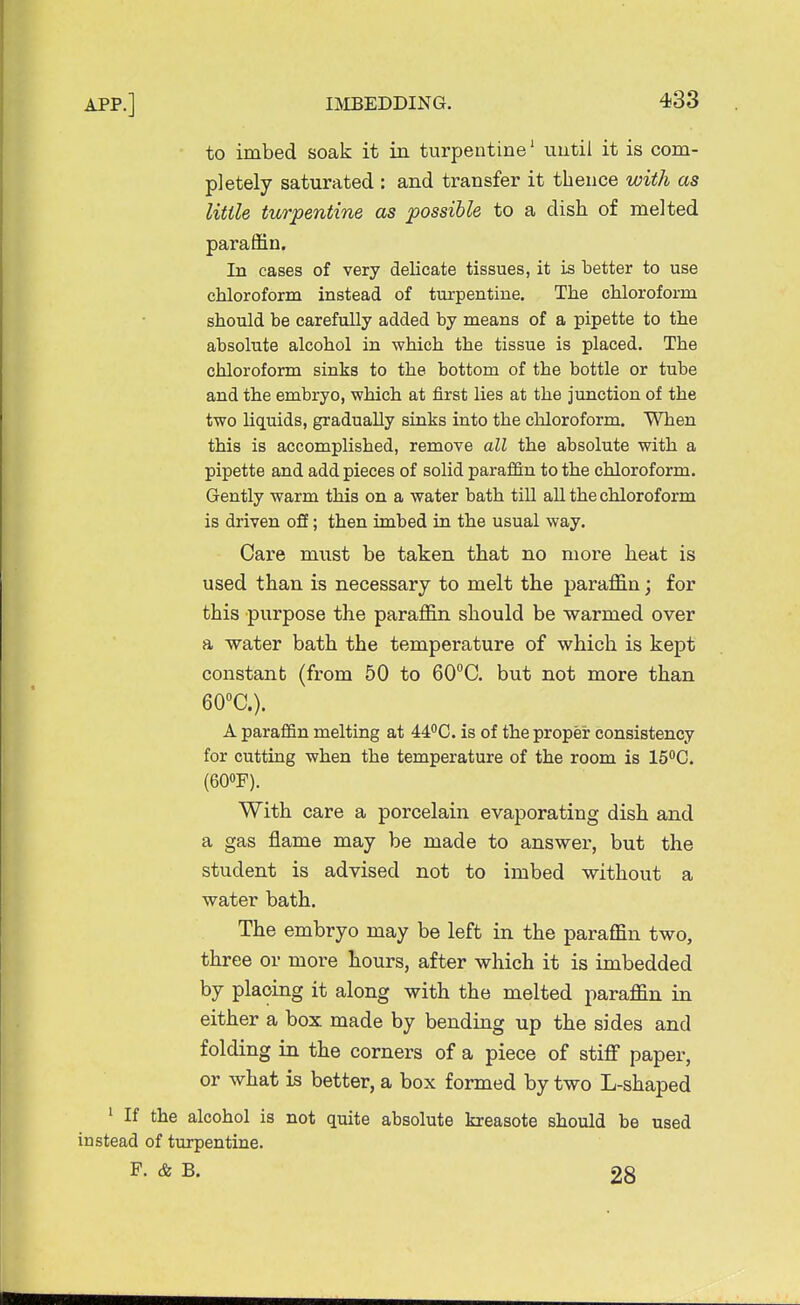 to imbed soak it in turpentine1 until it is com- pletely saturated : and transfer it thence with as Utile turpentine as possible to a dish of melted paraffin. In cases of very delicate tissues, it is better to use chloroform instead of turpentine. The chloroform should be carefully added by means of a pipette to the absolute alcohol in which the tissue is placed. The chloroform sinks to the bottom of the bottle or tube and the embryo, which at first lies at the junction of the two liquids, gradually sinks into the chloroform. When this is accomplished, remove all the absolute with a pipette and add pieces of solid paraffin to the chloroform. Gently warm this on a water bath till all the chloroform is driven off; then imbed in the usual way. Care must be taken that no more heat is used than is necessary to melt the paraffin; for this purpose the paraffin should be warmed over a water bath the temperature of which is kept constant (from 50 to 60°C. but not more than 60°C). A paraffin melting at 44°C. is of the proper consistency for cutting when the temperature of the room is 15°C. (60°F). With care a porcelain evaporating dish and a gas flame may be made to answer, but the student is advised not to imbed without a water bath. The embryo may be left in the paraffin two, three or more hours, after which it is imbedded by placing it along with the melted paraffin in either a box made by bending up the sides and folding in the corners of a piece of stiff paper, or what is better, a box formed by two L-shaped 1 If the alcohol is not quite absolute kreasote should be used instead of turpentine. F. & B. 28