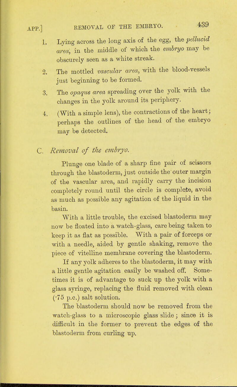 1. Lying across the long axis of the egg, the pellucid area, in the middle of which the embryo may be obscurely seen as a white streak. 2. The mottled vascular area, with the blood-vessels just beginning to be formed. 3. The opaque area spreading over the yolk with the changes in the yolk around its periphery. 4. (With a simple lens), the contractions of the heart; perhaps the outlines of the head of the embryo may be detected. C. Removal of the embryo. Plunge one blade of a sharp fine pair of scissors through the blastoderm, just outside the outer margin of the vascular area, and rapidly carry the incision completely round until the circle is complete, avoid as much as possible any agitation of the liquid in the basin. With a little trouble, the excised blastoderm may now be floated into a watch-glass, care being taken to keep it as flat as possible. With a pair of forceps or with a needle, aided by gentle shaking, remove the piece of vitelline membrane covering the blastoderm. If any yolk adheres to the blastoderm, it may with a little gentle agitation easily be washed off. Some- times it is of advantage to suck up the yolk with a glass syringe, replacing the fluid removed with clean (•75 p.c.) salt solution. The blastoderm should now be removed from the watch-glass to a microscopic glass slide; since it is difficult in the former to prevent the edges of the blastoderm from curling up.